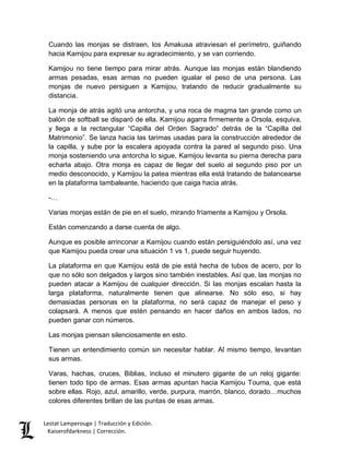 Cuando las monjas se distraen, los Amakusa atraviesan el perímetro, guiñando 
hacia Kamijou para expresar su agradecimiento, y se van corriendo. 
Kamijou no tiene tiempo para mirar atrás. Aunque las monjas están blandiendo 
armas pesadas, esas armas no pueden igualar el peso de una persona. Las 
monjas de nuevo persiguen a Kamijou, tratando de reducir gradualmente su 
distancia. 
La monja de atrás agitó una antorcha, y una roca de magma tan grande como un 
balón de softball se disparó de ella. Kamijou agarra firmemente a Orsola, esquiva, 
y llega a la rectangular “Capilla del Orden Sagrado” detrás de la “Capilla del 
Matrimonio”. Se lanza hacia las tarimas usadas para la construcción alrededor de 
la capilla, y sube por la escalera apoyada contra la pared al segundo piso. Una 
monja sosteniendo una antorcha lo sigue, Kamijou levanta su pierna derecha para 
echarla abajo. Otra monja es capaz de llegar del suelo al segundo piso por un 
medio desconocido, y Kamijou la patea mientras ella está tratando de balancearse 
en la plataforma tambaleante, haciendo que caiga hacia atrás. 
-… 
Varias monjas están de pie en el suelo, mirando fríamente a Kamijou y Orsola. 
Están comenzando a darse cuenta de algo. 
Aunque es posible arrinconar a Kamijou cuando están persiguiéndolo así, una vez 
que Kamijou pueda crear una situación 1 vs 1, puede seguir huyendo. 
La plataforma en que Kamijou está de pie está hecha de tubos de acero, por lo 
que no sólo son delgados y largos sino también inestables. Así que, las monjas no 
pueden atacar a Kamijou de cualquier dirección. Si las monjas escalan hasta la 
larga plataforma, naturalmente tienen que alinearse. No sólo eso, si hay 
demasiadas personas en la plataforma, no será capaz de manejar el peso y 
colapsará. A menos que estén pensando en hacer daños en ambos lados, no 
pueden ganar con números. 
Las monjas piensan silenciosamente en esto. 
Tienen un entendimiento común sin necesitar hablar. Al mismo tiempo, levantan 
sus armas. 
Varas, hachas, cruces, Biblias, incluso el minutero gigante de un reloj gigante: 
tienen todo tipo de armas. Esas armas apuntan hacia Kamijou Touma, que está 
sobre ellas. Rojo, azul, amarillo, verde, purpura, marrón, blanco, dorado…muchos 
colores diferentes brillan de las puntas de esas armas. 
Lestat Lamperouge | Traducción y Edición. 
Kaiserofdarkness | Corrección. 
 