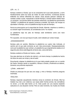 (¡Oh…no…!) 
Kamijou sostiene a Orsola, que no es consciente de lo que está pasando, y corre 
frenéticamente sobre los tubos de metal. En este momento, numerosas plumas 
brillantes de colores diferentes los atacan. Esas plumas parecen cabezas de 
cohetes unidas a púas, impactando a donde Kamijou y Orsola habían estado hace 
un momento. Las plumas dañan las paredes exteriores y la plataforma gravemente. 
“¡DONG!” La plataforma de repente comienza a temblar. De hecho, las monjas no 
apuntaban a Kamijou, sino a la plataforma bajo los pies de Kamijou. 
Nunca se preocuparon por la seguridad de Orsola. Además, mientras su cerebro y 
su corazón sigan funcionando, es considerada como “no muerta”. 
La plataforma bajo los pies de Kamijou está temblando como una nave 
hundiéndose. 
Por supuesto, una vez que toque el suelo, será rodeado por varias monjas. 
-¡WAAAAAAAAHHH! 
Kamijou grita sin sentido. Mientras la plataforma se vuelve más inclinada, el 
camino por el que está corriendo es aún más pronunciado. Desesperadamente 
corre por la plataforma casi vertical, y la plataforma que originalmente estaba en el 
segundo piso ahora está llegando al tercer piso, cerca del techo. 
Kamijou sostiene a Orsola con fuerza, y salta. 
Sus pies aterrizan en el techo de mármol, y al mismo tiempo, la plataforma hecha 
de tubos de acero se rompe y cae al suelo. 
Escuchando colapsar la plataforma en la que había estado parado con un sonido 
tan fuerte, Kamijou siente un escalofrío. Abraza a Orsola y finalmente se detiene, 
tomando una profunda respiración. 
-¿Estás…estás bien? 
Orsola se preocupa de que sea una carga, y mira a Kamijou mientras pregunta 
incómoda. 
-Estoy bien. 
Kamijou responde casualmente mientras revisa la condición de Orsola. Ella fue 
tratada muy mal y con violencia, sus ropas están hechas jirones, las cremalleras 
no sirven, y la tela está hecha un lío. Esta puede ser una escena bastante 
seductora en una situación normal. Pero en este momento, los muslos de Orsola 
Lestat Lamperouge | Traducción y Edición. 
Kaiserofdarkness | Corrección. 
 