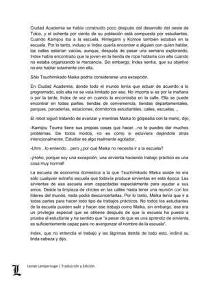 Ciudad Academia se había construido poco después del desarrollo del oeste de 
Tokio, y el ochenta por ciento de su población está compuesta por estudiantes. 
Cuando Kamijou iba a la escuela, Himegami y Komoe también estaban en la 
escuela. Por lo tanto, incluso si Index quería encontrar a alguien con quien hablar, 
las calles estarían vacías, aunque, después de pasar una semana explorando, 
Index había encontrado que la joven en la tienda de ropa hablaría con ella cuando 
no estaba organizando la mercancía. Sin embargo, Index sentía, que su objetivo 
no era hablar solamente con ella. 
Sólo Tsuchimikado Maika podría considerarse una excepción. 
En Ciudad Academia, donde todo el mundo tenía que actuar de acuerdo a lo 
programado, sólo ella no se veía limitado por eso. No importa si es por la mañana 
o por la tarde, Index de vez en cuando la encontraba en la calle. Ella se puede 
encontrar en todas partes: tiendas de conveniencia, tiendas departamentales, 
parques, panaderías, estaciones, dormitorios estudiantiles, calles, escuelas… 
El robot siguió tratando de avanzar y mientras Maika lo golpeaba con la mano, dijo, 
-Kamijou Touma tiene sus propias cosas que hacer…no le puedes dar muchos 
problemas. De todos modos, no es como si estuviera dejándote atrás 
intencionalmente. Estudiar es algo realmente agotador. 
-Uhm…lo entiendo…pero ¿por qué Maika no necesita ir a la escuela? 
-¡Hoho, porque soy una excepción, una sirvienta haciendo trabajo práctico es una 
cosa muy normal! 
La escuela de economía domestica a la que Tsuchimikado Maika asiste no era 
sólo cualquier extraña escuela que todavía produce sirvientas en esta época. Las 
sirvientas de esa escuela eran capacitadas especialmente para ayudar a sus 
amos. Desde la limpieza de chicles en las calles hasta tener una reunión con los 
líderes del mundo, nada podía desconcertarlas. Por lo tanto, Maika tenía que ir a 
todas partes para hacer todo tipo de trabajos prácticos. No todos los estudiantes 
de la escuela pueden salir y hacer ese trabajo como Maika, sin embargo, ese era 
un privilegio especial que se obtiene después de que la escuela ha puesto a 
prueba al estudiante y ha sentido que “a pesar de que es una aprendiz de sirvienta, 
es suficientemente capaz para no avergonzar el nombre de la escuela”. 
Index, que no entendía el trabajo y las lágrimas detrás de todo esto, inclinó su 
linda cabeza y dijo, 
Lestat Lamperouge | Traducción y Edición. 
 