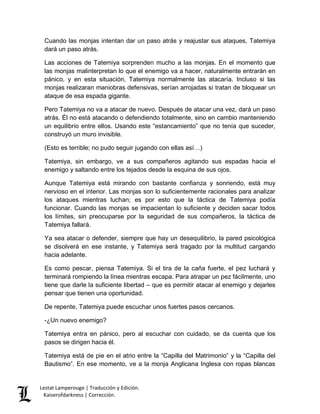 Cuando las monjas intentan dar un paso atrás y reajustar sus ataques, Tatemiya 
dará un paso atrás. 
Las acciones de Tatemiya sorprenden mucho a las monjas. En el momento que 
las monjas malinterpretan lo que el enemigo va a hacer, naturalmente entrarán en 
pánico, y en esta situación, Tatemiya normalmente las atacaría. Incluso si las 
monjas realizaran maniobras defensivas, serían arrojadas si tratan de bloquear un 
ataque de esa espada gigante. 
Pero Tatemiya no va a atacar de nuevo. Después de atacar una vez, dará un paso 
atrás. Él no está atacando o defendiendo totalmente, sino en cambio manteniendo 
un equilibrio entre ellos. Usando este “estancamiento” que no tenía que suceder, 
construyó un muro invisible. 
(Esto es terrible; no pudo seguir jugando con ellas así…) 
Tatemiya, sin embargo, ve a sus compañeros agitando sus espadas hacia el 
enemigo y saltando entre los tejados desde la esquina de sus ojos. 
Aunque Tatemiya está mirando con bastante confianza y sonriendo, está muy 
nervioso en el interior. Las monjas son lo suficientemente racionales para analizar 
los ataques mientras luchan; es por esto que la táctica de Tatemiya podía 
funcionar. Cuando las monjas se impacientan lo suficiente y deciden sacar todos 
los límites, sin preocuparse por la seguridad de sus compañeros, la táctica de 
Tatemiya fallará. 
Ya sea atacar o defender, siempre que hay un desequilibrio, la pared psicológica 
se disolverá en ese instante, y Tatemiya será tragado por la multitud cargando 
hacia adelante. 
Es como pescar, piensa Tatemiya. Si el tira de la caña fuerte, el pez luchará y 
terminará rompiendo la línea mientras escapa. Para atrapar un pez fácilmente, uno 
tiene que darle la suficiente libertad – que es permitir atacar al enemigo y dejarles 
pensar que tienen una oportunidad. 
De repente, Tatemiya puede escuchar unos fuertes pasos cercanos. 
-¿Un nuevo enemigo? 
Tatemiya entra en pánico, pero al escuchar con cuidado, se da cuenta que los 
pasos se dirigen hacia él. 
Tatemiya está de pie en el atrio entre la “Capilla del Matrimonio” y la “Capilla del 
Bautismo”. En ese momento, ve a la monja Anglicana Inglesa con ropas blancas 
Lestat Lamperouge | Traducción y Edición. 
Kaiserofdarkness | Corrección. 
 
