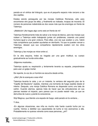 parada en el vértice del triángulo, que es el pequeño espacio más cercano a las 
dos capillas. 
Estaba siendo perseguida por las monjas Católicas Romanas, sólo para 
encontrarse otro grupo de ellas, y finalmente es rodeada, incapaz de moverse. El 
número de personas rodeándola es dos veces más que los enemigos en frente de 
Tatemiya. 
-¡Maldición! ¡No hagas algo como esto en frente de mí! 
Tatemiya frenéticamente trata de salvar a la monja de blanco, pero las monjas que 
rodean a Tatemiya están trabajando juntas sin problemas, creando una pared 
humana igual a una gran criatura. Para ellas, una vez que acaben a uno, habrá 
más compañeros que pueden ayudarlas en derribarlo. Ya que no pueden vencer a 
Tatemiya, desean que sus compañeros rápidamente acaben con los otros 
enemigos. 
Tatemiya y las monjas se miran entre sí. 
En la otra esquina, Index es tragada por una gran multitud, su cuerpo 
gradualmente se hunde entre ellas. 
-Déjenme mostrarles… 
Tatemiya ajusta su respiración y lentamente levanta su espada, preparándose 
para usar un golpe mortal. 
De repente, la voz de un hombre se escucha desde arriba. 
-¡Alto! ¡No te acerques a esa niña! 
Tatemiya levanta la vista, y en un instante, la ventana del segundo piso de la 
“Capilla del Bautismo” explota, mientras una tormenta de fuego explota desde el 
interior. Después, una monja Católica Romana es disparada como una bala de 
cañón. Cuando aterriza, apenas trata de hacer que las articulaciones en sus 
piernas resistan el impacto, pero parece que no puede resistir más, ya que se 
derrumba de nuevo y pierde la consciencia. 
Stiyl Magnus, que blande una espada de fuego, está parado en la ventana… 
Y dice, 
-En algunas situaciones, esa niña es mucho más fuerte cuando lucha por su 
cuenta. Vamos a debilitar sus capacidades de lucha si nos acercamos a ella. 
Probablemente no quieras volverte como esas personas, ¿eh? 
Lestat Lamperouge | Traducción y Edición. 
Kaiserofdarkness | Corrección. 
 