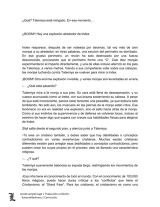 ¿Qué? Tatemiya está intrigado. En ese momento… 
¡¡BOOM!! Hay una explosión alrededor de Index. 
Index reaparece, después de ser rodeada por decenas, tal vez más de cien 
monjas a su alrededor; en otras palabras, una sección del perímetro es derribado. 
En ese grueso perímetro, un rincón ha sido destrozado por una fuerza 
desconocida, provocando que el perímetro forme una “C”. Casi diez monjas 
experimentaron el impacto directamente, y una de ellas incluso aterrizó en los pies 
de Tatemiya, a varios metros. Viendo a sus compañeras volar sobre sus cabezas, 
las monjas luchando contra Tatemiya se vuelven para mirar a Index. 
¡BOOM! Otra enorme explosión invisible, y varias monjas son levantadas en el aire. 
-… ¿Qué está pasando? 
Tatemiya mira a la monja a sus pies. Su cara está llena de desesperación, y su 
cuerpo acurrucado como un bebe, con sus brazos sosteniendo su cabeza. A pesar 
de que está inconsciente, parece estar teniendo una pesadilla, ya que todavía está 
temblando. No sólo eso, los músculos en las piernas de la monja están rotos. Ese 
fenómeno no era en realidad una explosión, sino el salto hacia atrás de la monja. 
Como si sus instintos de supervivencia y de defensa se volvieran locos, incluso al 
extremo de hacer algo que supera con creces sus habilidades físicas para alejarse 
de Index. 
Stiyl salta desde el segundo piso, y aterriza junto a Tatemiya. 
-Tú eres un cristiano también, y debes saber que hay debilidades o conceptos 
contradictorios en varias enseñanzas cristianas. Muchas sectas cristianas 
diferentes existen para arreglar esas debilidades y conceptos contradictorios, pero 
pueden crear los suyos propios en el proceso; esto es llamado una característica 
religiosa. 
-… ¿Y qué? 
Tatemiya suavemente balancea su espada larga, restringiendo los movimientos de 
las monjas. 
-Esa niña tiene el conocimiento de todo el mundo. Con el conocimiento de 103,000 
libros mágicos, puede hacer duras críticas a los “conflictos” que tiene el 
Cristianismo; el “Sheol Fear”. Para los cristianos, el cristianismo es como una 
Lestat Lamperouge | Traducción y Edición. 
Kaiserofdarkness | Corrección. 
 
