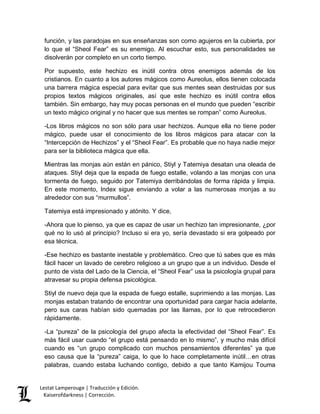 función, y las paradojas en sus enseñanzas son como agujeros en la cubierta, por 
lo que el “Sheol Fear” es su enemigo. Al escuchar esto, sus personalidades se 
disolverán por completo en un corto tiempo. 
Por supuesto, este hechizo es inútil contra otros enemigos además de los 
cristianos. En cuanto a los autores mágicos como Aureolus, ellos tienen colocada 
una barrera mágica especial para evitar que sus mentes sean destruidas por sus 
propios textos mágicos originales, así que este hechizo es inútil contra ellos 
también. Sin embargo, hay muy pocas personas en el mundo que pueden “escribir 
un texto mágico original y no hacer que sus mentes se rompan” como Aureolus. 
-Los libros mágicos no son sólo para usar hechizos. Aunque ella no tiene poder 
mágico, puede usar el conocimiento de los libros mágicos para atacar con la 
“Intercepción de Hechizos” y el “Sheol Fear”. Es probable que no haya nadie mejor 
para ser la biblioteca mágica que ella. 
Mientras las monjas aún están en pánico, Stiyl y Tatemiya desatan una oleada de 
ataques. Stiyl deja que la espada de fuego estalle, volando a las monjas con una 
tormenta de fuego, seguido por Tatemiya derribándolas de forma rápida y limpia. 
En este momento, Index sigue enviando a volar a las numerosas monjas a su 
alrededor con sus “murmullos”. 
Tatemiya está impresionado y atónito. Y dice, 
-Ahora que lo pienso, ya que es capaz de usar un hechizo tan impresionante, ¿por 
qué no lo usó al principio? Incluso si era yo, sería devastado si era golpeado por 
esa técnica. 
-Ese hechizo es bastante inestable y problemático. Creo que tú sabes que es más 
fácil hacer un lavado de cerebro religioso a un grupo que a un individuo. Desde el 
punto de vista del Lado de la Ciencia, el “Sheol Fear” usa la psicología grupal para 
atravesar su propia defensa psicológica. 
Stiyl de nuevo deja que la espada de fuego estalle, suprimiendo a las monjas. Las 
monjas estaban tratando de encontrar una oportunidad para cargar hacia adelante, 
pero sus caras habían sido quemadas por las llamas, por lo que retrocedieron 
rápidamente. 
-La “pureza” de la psicología del grupo afecta la efectividad del “Sheol Fear”. Es 
más fácil usar cuando “el grupo está pensando en lo mismo”, y mucho más difícil 
cuando es “un grupo complicado con muchos pensamientos diferentes” ya que 
eso causa que la “pureza” caiga, lo que lo hace completamente inútil…en otras 
palabras, cuando estaba luchando contigo, debido a que tanto Kamijou Touma 
Lestat Lamperouge | Traducción y Edición. 
Kaiserofdarkness | Corrección. 
 