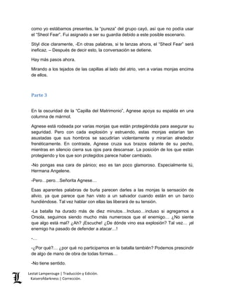 como yo estábamos presentes, la “pureza” del grupo cayó, así que no podía usar 
el “Sheol Fear”. Fui asignado a ser su guardia debido a este posible escenario. 
Stiyl dice claramente, -En otras palabras, si te lanzas ahora, el “Sheol Fear” será 
ineficaz. – Después de decir esto, la conversación se detiene. 
Hay más pasos ahora. 
Mirando a los tejados de las capillas al lado del atrio, ven a varias monjas encima 
de ellos. 
Parte 3 
En la oscuridad de la “Capilla del Matrimonio”, Agnese apoya su espalda en una 
columna de mármol. 
Agnese está rodeada por varias monjas que están protegiéndola para asegurar su 
seguridad. Pero con cada explosión y estruendo, estas monjas estarían tan 
asustadas que sus hombros se sacudirían violentamente y mirarían alrededor 
frenéticamente. En contraste, Agnese cruza sus brazos delante de su pecho, 
mientras en silencio cierra sus ojos para descansar. La posición de los que están 
protegiendo y los que son protegidos parece haber cambiado. 
-No pongas esa cara de pánico; eso es tan poco glamoroso. Especialmente tú, 
Hermana Angelene. 
-Pero…pero…Señorita Agnese… 
Esas aparentes palabras de burla parecen darles a las monjas la sensación de 
alivio, ya que parece que han visto a un salvador cuando están en un barco 
hundiéndose. Tal vez hablar con ellas las liberará de su tensión. 
-La batalla ha durado más de diez minutos…Incluso…incluso si agregamos a 
Orsola, seguimos siendo mucho más numerosos que el enemigo… ¿No siente 
que algo está mal? ¿Ah? ¡Escuche! ¿De dónde vino esa explosión? Tal vez… ¡el 
enemigo ha pasado de defender a atacar…! 
-… 
-¿Por qué?… ¿por qué no participamos en la batalla también? Podemos prescindir 
de algo de mano de obra de todas formas… 
-No tiene sentido. 
Lestat Lamperouge | Traducción y Edición. 
Kaiserofdarkness | Corrección. 
 