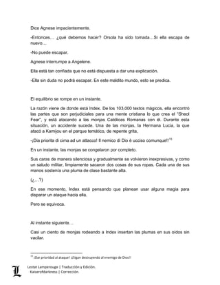 Dice Agnese impacientemente. 
-Entonces… ¿qué debemos hacer? Orsola ha sido tomada…Si ella escapa de 
nuevo… 
-No puede escapar. 
Agnese interrumpe a Angelene. 
Ella está tan confiada que no está dispuesta a dar una explicación. 
-Ella sin duda no podrá escapar. En este maldito mundo, esto se predica. 
El equilibrio se rompe en un instante. 
La razón viene de donde está Index. De los 103,000 textos mágicos, ella encontró 
las partes que son perjudiciales para una mente cristiana lo que crea el “Sheol 
Fear”, y está atacando a las monjas Católicas Romanas con él. Durante esta 
situación, un accidente sucede. Una de las monjas, la Hermana Lucia, la que 
atacó a Kamijou en el parque temático, de repente grita, 
-¡Dia priorita di cima ad un attacco! Il nemico di Dio è ucciso comunque!!15 
En un instante, las monjas se congelaron por completo. 
Sus caras de manera silenciosa y gradualmente se volvieron inexpresivas, y como 
un saludo militar, limpiamente sacaron dos cosas de sus ropas. Cada una de sus 
manos sostenía una pluma de clase bastante alta. 
(¿…?) 
En ese momento, Index está pensando que planean usar alguna magia para 
disparar un ataque hacia ella. 
Pero se equivoca. 
Al instante siguiente… 
Casi un ciento de monjas rodeando a Index insertan las plumas en sus oídos sin 
vacilar. 
15 ¡Dar prioridad al ataque! ¡¡Sigan destruyendo al enemigo de Dios!! 
Lestat Lamperouge | Traducción y Edición. 
Kaiserofdarkness | Corrección. 
 