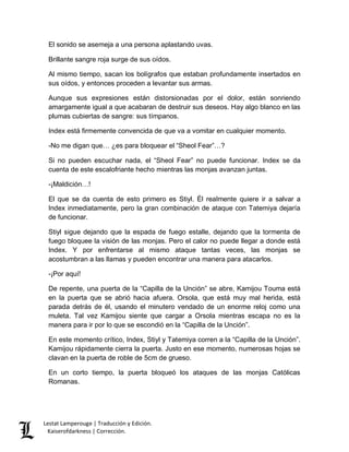 El sonido se asemeja a una persona aplastando uvas. 
Brillante sangre roja surge de sus oídos. 
Al mismo tiempo, sacan los bolígrafos que estaban profundamente insertados en 
sus oídos, y entonces proceden a levantar sus armas. 
Aunque sus expresiones están distorsionadas por el dolor, están sonriendo 
amargamente igual a que acabaran de destruir sus deseos. Hay algo blanco en las 
plumas cubiertas de sangre: sus tímpanos. 
Index está firmemente convencida de que va a vomitar en cualquier momento. 
-No me digan que… ¿es para bloquear el “Sheol Fear”…? 
Si no pueden escuchar nada, el “Sheol Fear” no puede funcionar. Index se da 
cuenta de este escalofriante hecho mientras las monjas avanzan juntas. 
-¡Maldición…! 
El que se da cuenta de esto primero es Stiyl. Él realmente quiere ir a salvar a 
Index inmediatamente, pero la gran combinación de ataque con Tatemiya dejaría 
de funcionar. 
Stiyl sigue dejando que la espada de fuego estalle, dejando que la tormenta de 
fuego bloquee la visión de las monjas. Pero el calor no puede llegar a donde está 
Index. Y por enfrentarse al mismo ataque tantas veces, las monjas se 
acostumbran a las llamas y pueden encontrar una manera para atacarlos. 
-¡Por aquí! 
De repente, una puerta de la “Capilla de la Unción” se abre, Kamijou Touma está 
en la puerta que se abrió hacia afuera. Orsola, que está muy mal herida, está 
parada detrás de él, usando el minutero vendado de un enorme reloj como una 
muleta. Tal vez Kamijou siente que cargar a Orsola mientras escapa no es la 
manera para ir por lo que se escondió en la “Capilla de la Unción”. 
En este momento crítico, Index, Stiyl y Tatemiya corren a la “Capilla de la Unción”. 
Kamijou rápidamente cierra la puerta. Justo en ese momento, numerosas hojas se 
clavan en la puerta de roble de 5cm de grueso. 
En un corto tiempo, la puerta bloqueó los ataques de las monjas Católicas 
Romanas. 
Lestat Lamperouge | Traducción y Edición. 
Kaiserofdarkness | Corrección. 
 