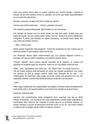 Pero una puerta como esta no puede soportar por mucho tiempo. Usando la 
historia de los tres cerditos como un ejemplo, es como que están escondiéndose 
en una casa de paja ahora. 
Kamijou cansado, se dejó caer al frío suelo de mármol. 
-Parece que todos están bien… Orsola, ¿puedes caminar? 
-En verdad te gusta preocuparte. Mis heridas no son tan serias. 
Las heridas de Orsola son sin duda serias, es sólo que están ocultas bajo sus 
ropas de monja, así que nadie puede verlas. Aún así, todavía le sonríe débilmente 
a Kamijou. A pesar que Kamijou se siente compasivo, no puede hacer nada. Así 
que, trata de cambiar el tema. 
-…Bien, ¿ahora qué? 
Nadie puede responder esta pregunta. Todos los presentes se dan cuenta que el 
estancamiento en que estaban ahora se ha ido. 
Los Amakusa afuera están sobreviviendo por sus propios ataques furtivos y 
escapes, así que ya están ocupados y no pueden ayudar ahora. 
“¡Pang!” “¡Bang!” Como clavos siendo clavadas en la madera, el número de 
agujeros en la pared sigue en aumento. Index se ve muy pálida mientras dice, 
-Ellas…sólo…apuñalaron sus oídos así…Mi “Sheol Fear” no puede funcionar… – 
Tal vez Index todavía está pensando en cómo las monjas apuñalaron sus oídos 
con plumas ya que la sangre parece haber sido drenada de su cara. – La 
“Intercepción de Hechizos” sólo puede funcionar contra una persona a la vez. Es 
imposible interferir cuando hay tantas personas recitando sus hechizos… 
-¿Oh? 
Index sigue analizando sus capacidades de batalla, y Kamijou está completamente 
confundido ahora. Ni siquiera sabe lo que Index hizo basado en qué principio. 
Entonces Tatemiya dice, 
-Aunque mis subordinados están trabajando duro, supongo que les es difícil 
revertir la situación. Los humanos son más espantosos cuando están dispuestos a 
sacrificarse ellos mismos. Sin importar lo bueno que es un luchador experto, no 
puede manejar un grupo de personas corriendo como un río. Es así como cuando 
un ejército de hormigas puede matar a cualquier animal. 
Lestat Lamperouge | Traducción y Edición. 
Kaiserofdarkness | Corrección. 
 