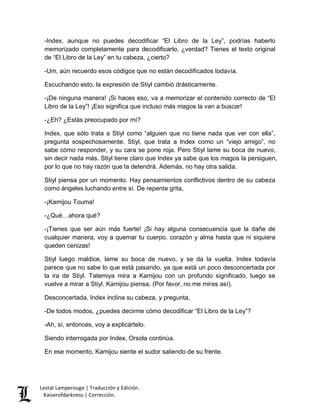 -Index, aunque no puedes decodificar “El Libro de la Ley”, podrías haberlo 
memorizado completamente para decodificarlo, ¿verdad? Tienes el texto original 
de “El Libro de la Ley” en tu cabeza, ¿cierto? 
-Um, aún recuerdo esos códigos que no están decodificados todavía. 
Escuchando esto, la expresión de Stiyl cambió drásticamente. 
-¡De ninguna manera! ¡Si haces eso, va a memorizar el contenido correcto de “El 
Libro de la Ley”! ¡Eso significa que incluso más magos la van a buscar! 
-¿Eh? ¿Estás preocupado por mí? 
Index, que sólo trata a Stiyl como “alguien que no tiene nada que ver con ella”, 
pregunta sospechosamente. Stiyl, que trata a Index como un “viejo amigo”, no 
sabe cómo responder, y su cara se pone roja. Pero Stiyl lame su boca de nuevo, 
sin decir nada más. Stiyl tiene claro que Index ya sabe que los magos la persiguen, 
por lo que no hay razón que la detendrá. Además, no hay otra salida. 
Stiyl piensa por un momento. Hay pensamientos conflictivos dentro de su cabeza 
como ángeles luchando entre sí. De repente grita, 
-¡Kamijou Touma! 
-¿Qué…ahora qué? 
-¡Tienes que ser aún más fuerte! ¡Si hay alguna consecuencia que la dañe de 
cualquier manera, voy a quemar tu cuerpo, corazón y alma hasta que ni siquiera 
queden cenizas! 
Stiyl luego maldice, lame su boca de nuevo, y se da la vuelta. Index todavía 
parece que no sabe lo que está pasando, ya que está un poco desconcertada por 
la ira de Stiyl. Tatemiya mira a Kamijou con un profundo significado, luego se 
vuelve a mirar a Stiyl. Kamijou piensa, (Por favor, no me mires así). 
Desconcertada, Index inclina su cabeza, y pregunta, 
-De todos modos, ¿puedes decirme cómo decodificar “El Libro de la Ley”? 
-Ah, sí, entonces, voy a explicártelo. 
Siendo interrogada por Index, Orsola continúa. 
En ese momento, Kamijou siente el sudor saliendo de su frente. 
Lestat Lamperouge | Traducción y Edición. 
Kaiserofdarkness | Corrección. 
 