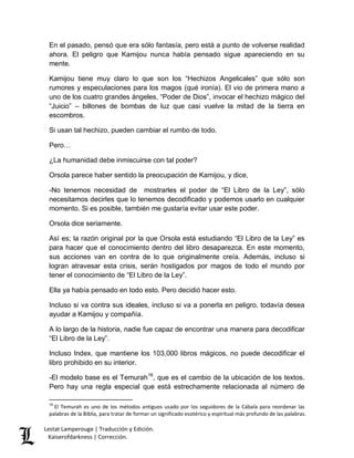 En el pasado, pensó que era sólo fantasía, pero está a punto de volverse realidad 
ahora. El peligro que Kamijou nunca había pensado sigue apareciendo en su 
mente. 
Kamijou tiene muy claro lo que son los “Hechizos Angelicales” que sólo son 
rumores y especulaciones para los magos (qué ironía). El vio de primera mano a 
uno de los cuatro grandes ángeles, “Poder de Dios”, invocar el hechizo mágico del 
“Juicio” – billones de bombas de luz que casi vuelve la mitad de la tierra en 
escombros. 
Si usan tal hechizo, pueden cambiar el rumbo de todo. 
Pero… 
¿La humanidad debe inmiscuirse con tal poder? 
Orsola parece haber sentido la preocupación de Kamijou, y dice, 
-No tenemos necesidad de mostrarles el poder de “El Libro de la Ley”, sólo 
necesitamos decirles que lo tenemos decodificado y podemos usarlo en cualquier 
momento. Si es posible, también me gustaría evitar usar este poder. 
Orsola dice seriamente. 
Así es; la razón original por la que Orsola está estudiando “El Libro de la Ley” es 
para hacer que el conocimiento dentro del libro desaparezca. En este momento, 
sus acciones van en contra de lo que originalmente creía. Además, incluso si 
logran atravesar esta crisis, serán hostigados por magos de todo el mundo por 
tener el conocimiento de “El Libro de la Ley”. 
Ella ya había pensado en todo esto. Pero decidió hacer esto. 
Incluso si va contra sus ideales, incluso si va a ponerla en peligro, todavía desea 
ayudar a Kamijou y compañía. 
A lo largo de la historia, nadie fue capaz de encontrar una manera para decodificar 
“El Libro de la Ley”. 
Incluso Index, que mantiene los 103,000 libros mágicos, no puede decodificar el 
libro prohibido en su interior. 
-El modelo base es el Temurah16, que es el cambio de la ubicación de los textos. 
Pero hay una regla especial que está estrechamente relacionada al número de 
16 El Temurah es uno de los métodos antiguos usado por los seguidores de la Cábala para reordenar las 
palabras de la Biblia, para tratar de formar un significado esotérico y espiritual más profundo de las palabras. 
Lestat Lamperouge | Traducción y Edición. 
Kaiserofdarkness | Corrección. 
 