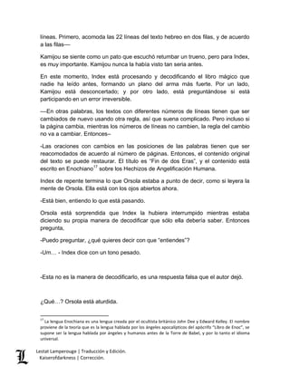 líneas. Primero, acomoda las 22 líneas del texto hebreo en dos filas, y de acuerdo 
a las filas–– 
Kamijou se siente como un pato que escuchó retumbar un trueno, pero para Index, 
es muy importante. Kamijou nunca la había visto tan seria antes. 
En este momento, Index está procesando y decodificando el libro mágico que 
nadie ha leído antes, formando un plano del arma más fuerte. Por un lado, 
Kamijou está desconcertado; y por otro lado, está preguntándose si está 
participando en un error irreversible. 
––En otras palabras, los textos con diferentes números de líneas tienen que ser 
cambiados de nuevo usando otra regla, así que suena complicado. Pero incluso si 
la página cambia, mientras los números de líneas no cambien, la regla del cambio 
no va a cambiar. Entonces– 
-Las oraciones con cambios en las posiciones de las palabras tienen que ser 
reacomodados de acuerdo al número de páginas. Entonces, el contenido original 
del texto se puede restaurar. El título es “Fin de dos Eras”, y el contenido está 
escrito en Enochiano17 sobre los Hechizos de Angelificación Humana. 
Index de repente termina lo que Orsola estaba a punto de decir, como si leyera la 
mente de Orsola. Ella está con los ojos abiertos ahora. 
-Está bien, entiendo lo que está pasando. 
Orsola está sorprendida que Index la hubiera interrumpido mientras estaba 
diciendo su propia manera de decodificar que sólo ella debería saber. Entonces 
pregunta, 
-Puedo preguntar, ¿qué quieres decir con que “entiendes”? 
-Um… - Index dice con un tono pesado. 
-Esta no es la manera de decodificarlo, es una respuesta falsa que el autor dejó. 
¿Qué…? Orsola está aturdida. 
17 La lengua Enochiana es una lengua creada por el ocultista británico John Dee y Edward Kelley. El nombre 
proviene de la teoría que es la lengua hablada por los ángeles apocalípticos del apócrifo “Libro de Enoc”, se 
supone ser la lengua hablada por ángeles y humanos antes de la Torre de Babel, y por lo tanto el idioma 
universal. 
Lestat Lamperouge | Traducción y Edición. 
Kaiserofdarkness | Corrección. 
 