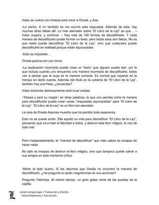 Index se vuelve con tristeza para mirar a Orsola, y dice, 
-Lo siento. A mí también se me ocurrió está respuesta. Además de esta, hay 
muchas otras falsas allí. Lo más aterrador sobre “El Libro de la Ley” es que… – 
Index suspira, y continúa. – Hay más de 100 formas de decodificarlo. Y cada 
manera de decodificarlo puede formar un texto, pero todos esos son falsos. No es 
que nadie pueda decodificar “El Libro de la Ley”, sino que cualquiera puede 
decodificarlo en realidad porque están equivocados. 
-Esto es imposible… 
Orsola grazna con voz ronca. 
-La explicación incorrecta puede crear un “texto” que alguien puede leer, por lo 
que incluso cuando uno encuentra una manera incorrecta de decodificarlo, todos 
van a pensar que la suya es la manera correcta. Es normal que cayeras en la 
trampa sin darte cuenta. Además del título en la cubierta de “El Libro de la Ley”, 
también hay una frase, ¿recuerdas? 
Index transmite dolorosamente está cruel verdad. 
-“Desea y será su magia”; en otras palabras, lo que uno percibe como la manera 
para decodificarlo puede crear varias “respuestas equivocadas” para “El Libro de 
la Ley”. “El Libro de la Ley” es un libro tan aterrador. 
La cara de Orsola Aquinas muestra que ha perdido toda esperanza. 
Esto no se puede evitar. Ella apostó su vida para decodificar “El Libro de la Ley”, 
pensando que va a traer la felicidad a todos, y destruir este libro mágico, la raíz de 
todo mal. 
Pero inesperadamente, la “manera de decodificar” que más valora es incapaz de 
hacer nada. 
No sólo es incapaz de destruir el libro mágico, sino que tampoco puede salvar a 
sus amigos en este momento crítico. 
-Miren el lado bueno. Si les decimos que Orsola no encontró la manera de 
decodificarlo, ¿me pregunto si serán magnánimas en sus acciones? 
Pregunta Tatemiya. Al mismo tiempo, un gran golpe viene de las puertas de la 
capilla. 
Lestat Lamperouge | Traducción y Edición. 
Kaiserofdarkness | Corrección. 
 