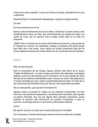 -Creo que es poco probable. Ya que han tirado su fachada, probablemente no van 
a detenerse. 
Responde Stiyl. En esta situación desesperada, muestra una ligera sonrisa. 
Es inútil. 
Su única esperanza se ha ido. 
Kamijou trata frenéticamente de sacar a Index y Orsola por la puerta trasera, pero 
accidentalmente choca con Stiyl, que está blandiendo una espada de fuego. Las 
cartas de runas, que se suponen eran el golpe mortal, caen en el suelo sin 
respuesta. 
“¡BAM!” Hay un impacto que es mucho más fuerte que el primero, y las puertas de 
la “Capilla de la Unción” son derribadas. Kamijou y compañía sólo tienen tiempo 
para decir dos o tres frases. Unos cientos de monjas empuñando todo tipo de 
armas religiosas se apresuran a este edificio que fue construido para los funerales. 
Parte 4 
Diez minutos después. 
Sólo la comandante de las monjas, Agnese Sanctis está dentro de la oscura 
“Capilla del Matrimonio”. Las diez monjas que habían sido asignadas a protegerla 
estaban a punto de derrumbarse por el nerviosismo, por lo que Agnese las había 
liberado de sus deberes ordenándoles luchar. Aunque es mucho más peligroso en 
el campo de batalla que aquí, habían aceptado felizmente la orden. El miedo de no 
ser conscientes de la situación hace que sea aún más insoportable para ellas. 
(No es nada grande; ¿por qué tanto nerviosismo?) 
Agnese suspira al recordar la imagen de sus cobardes subordinadas. En este 
momento, hay sonidos de explosiones y estruendos fuera del edificio, pero Agnese 
no parece incómoda. Una vez que alguien tiene suficiente experiencia, puede 
entender la situación sólo escuchando los sonidos. Comparado a hace un 
momento, el enemigo está en un caos ahora y sólo pueden defender. 
(¿Eh?) 
De repente, escucha un ruido que no está coordinado con la batalla. 
Son unos pasos. El dueño de los pasos abre las enormes puertas de la Capilla. 
Lestat Lamperouge | Traducción y Edición. 
Kaiserofdarkness | Corrección. 
 