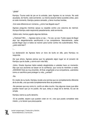 “¡BAM!” 
Kamijou Touma está de pie en la entrada, pero Agnese no se inmuta. No está 
asustada, de hecho, está sonriendo. La misma escena había sucedido antes, pero 
en este momento, Kamijou parece cansado, y tiene muchas heridas. 
-Con esta diferencia en números, ¿cómo has llegado aquí? 
Agnese pregunta mientras apoya su espalda contra una columna de mármol. 
Aunque Kamijou está respirando pesadamente, está sonriendo. 
-Sobre esto, hemos jugado algunas tácticas. 
-¿Tácticas? Mm… – Agnese cierra un ojo. – Ya veo, ya veo. Fuiste capaz de llegar 
aquí tan elegantemente sacrificando a tus compañeros. Naturalmente, nadie 
puede llegar aquí si todos se reúnen para luchar contra mis subordinados. Pero, 
¿esto está bien? 
-… 
La declaración de Agnese tiene un tono de burla en ella, pero Kamijou no 
responde. 
Así que ahora, Agnese piensa que ha golpeado algún lugar en el corazón de 
Kamijou que le duele, y sonríe aún más feliz. 
-Hoho. Orsola Aquinas había estado elogiándolos a ustedes hace un momento. 
Dijo que sus acciones se basan en la confianza, que nunca le mentirán a nadie. 
¡HAHAHA! Esto es muy divertido. Al final, engañaste a tus compañeros, usándolos 
como un sacrificio para proteger tu vida, ¿verdad? 
-No. 
En medio de su burla. Kamijou revela una sonrisa que es completamente diferente 
de la de ella, una que está completamente libre de pretensión. 
-No pienses que soy como tú, confío en ellos mucho. Hay algunas cosas que ellos 
pueden hacer que yo no puedo. Así que, estoy a cargo de lo demás. Es así de 
simple. 
Kamijou cierra su puño derecho. 
-Si es posible, espero que puedan creer en mí, creo que puedo completar esta 
misión, y no tienen que preocuparse. 
Lestat Lamperouge | Traducción y Edición. 
Kaiserofdarkness | Corrección. 
 