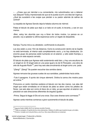 -… ¿Crees que por derrotar a su comandante, mis subordinados van a detener 
sus ataques? Estoy impresionada de que se le pueda ocurrir una idea tan ingenua. 
¿Qué les sucederá a las ovejas que pierden a su pastor además de salirse de 
control? 
La espalda de Agnese Sanctis deja la helada columna de mármol. 
Patea el báculo de plata que dejó a un lado en el suelo, lo levanta, y cae en sus 
manos. 
-Bien, estoy tan aburrida que voy a llorar de todos modos. La pereza es un 
pecado; voy a aplastar tu última esperanza como un regalo de despedida. 
Kamijou Touma mira a su alrededor, confirmando la situación. 
Los dos están a unos 15m de distancia. Como la construcción dentro de la Capilla 
no está terminada, el interior está completamente vacío, y no hay obstáculos. Un 
enorme grupo de personas están luchando en el exterior, y sólo están Kamijou y 
Agnese en este espacio cerrado. 
El báculo de plata que Agnese está sosteniendo está bien, y hay una escultura de 
un ángel en él. El ángel está en una pose igual a la de El Pensador, una obra de 
arte de Auguste Rodin18, pero hay seis alas envolviendo al ángel como una jaula. 
“¡Dang!” “¡Dang!” Se pueden escuchar dos sonidos claros. 
Agnese remueve las gruesas suelas de sus sandalias, pateándolas hacia atrás. 
-Tuto il paragone. Il quinto dei cinque elementi. Ordina la canna che mostra pace 
ed ordine.19 
Pronuncia un canto mientras sostiene el báculo con las dos manos. Las alas del 
ángel que están enrolladas en el báculo de plata se abren cómo los pétalos de 
flores. Las seis alas son como el disco de un reloj, ya que apuntan al exterior con 
precisión en seis direcciones diferentes de ángulos iguales. 
-Prima. Segua la legge di Dio ed una croce. Due cose diverse sono connesse.20 
Agnese canta mientras comienza a girar suavemente el báculo de plata. 
18 Auguste Rodin (1840-1917) Un famoso escultor francés. 
19 “Todo se compara. El quinto de los cinco elementos- Ordena el cañón que muestra la paz y el orden. 
20 Primero. Cumple con la ley de Dios y una Cruz. Dos cosas diferentes se conectan. 
Lestat Lamperouge | Traducción y Edición. 
Kaiserofdarkness | Corrección. 
 