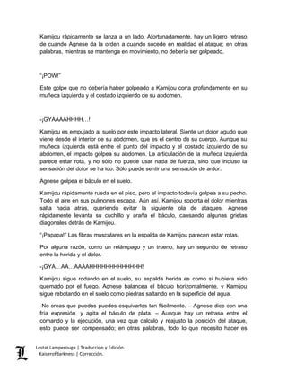 Kamijou rápidamente se lanza a un lado. Afortunadamente, hay un ligero retraso 
de cuando Agnese da la orden a cuando sucede en realidad el ataque; en otras 
palabras, mientras se mantenga en movimiento, no debería ser golpeado. 
“¡POW!” 
Este golpe que no debería haber golpeado a Kamijou corta profundamente en su 
muñeca izquierda y el costado izquierdo de su abdomen. 
-¡GYAAAAHHHH…! 
Kamijou es empujado al suelo por este impacto lateral. Siente un dolor agudo que 
viene desde el interior de su abdomen, que es el centro de su cuerpo. Aunque su 
muñeca izquierda está entre el punto del impacto y el costado izquierdo de su 
abdomen, el impacto golpea su abdomen. La articulación de la muñeca izquierda 
parece estar rota, y no sólo no puede usar nada de fuerza, sino que incluso la 
sensación del dolor se ha ido. Sólo puede sentir una sensación de ardor. 
Agnese golpea el báculo en el suelo. 
Kamijou rápidamente rueda en el piso, pero el impacto todavía golpea a su pecho. 
Todo el aire en sus pulmones escapa. Aún así, Kamijou soporta el dolor mientras 
salta hacia atrás, queriendo evitar la siguiente ola de ataques. Agnese 
rápidamente levanta su cuchillo y araña el báculo, causando algunas grietas 
diagonales detrás de Kamijou. 
“¡Papapa!” Las fibras musculares en la espalda de Kamijou parecen estar rotas. 
Por alguna razón, como un relámpago y un trueno, hay un segundo de retraso 
entre la herida y el dolor. 
-¡GYA…AA…AAAAHHHHHHHHHHHHH! 
Kamijou sigue rodando en el suelo, su espalda herida es como si hubiera sido 
quemado por el fuego. Agnese balancea el báculo horizontalmente, y Kamijou 
sigue rebotando en el suelo como piedras saltando en la superficie del agua. 
-No creas que puedas puedes esquivarlos tan fácilmente. – Agnese dice con una 
fría expresión, y agita el báculo de plata. – Aunque hay un retraso entre el 
comando y la ejecución, una vez que calculo y reajusto la posición del ataque, 
esto puede ser compensado; en otras palabras, todo lo que necesito hacer es 
Lestat Lamperouge | Traducción y Edición. 
Kaiserofdarkness | Corrección. 
 