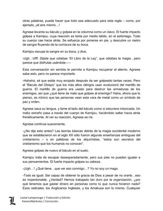 otras palabras, puede hacer que todo sea adecuado para esta regla – como, por 
ejemplo, ¡el aire mismo…! 
Agnese levanta su báculo y golpea en la columna como un clavo. El fuerte impacto 
golpea a Kamijou, cuya reacción es lenta por medio latido, en el estómago. Todo 
su cuerpo cae hacia atrás. Se esfuerza por ponerse en pie, y descubre un rastro 
de sangre fluyendo de la comisura de su boca. 
Kamijou escupe la sangre en su boca, y dice, 
-Ugh…Ufff. Dijiste que odiabas “El Libro de la Ley”, que odiabas la magia…pero 
parece que disfrutas usándola––– 
Esta conversación sin sentido le permite a Kamijou recuperar el aliento. Agnese 
sabe esto, pero no parece importarle. 
-Hahaha, sé que estás muy enojado después de ser golpeado tantas veces. Pero 
el “Báculo del Obispo” que los más altos clérigos usan evolucionó del martillo de 
guerra. El martillo de guerra era usado para destruir las armaduras de los 
enemigos, así que ¿qué tiene de malo que golpee al enemigo? Haha, ahora que lo 
pienso, es irónico que las personas vean esta vara de metal como un símbolo de 
paz y orden. 
Agnese saca su lengua, y lame el lado del báculo como si estuviera intoxicada. Un 
matiz extraño pasa a través del cuerpo de Kamijou, haciéndolo saltar hacia atrás 
frenéticamente. Al ver su reacción, Agnese se ríe. 
Agnese continúa suavemente, 
-¿No dije esto antes? Las teorías básicas detrás de la magia occidental moderno 
que se establecieron en el siglo XX sólo fueron algunas enseñanzas ambiguas del 
cristianismo – o en palabras de los alquimistas, “estos son secretos del 
cristianismo que los humanos no conocen”. 
Agnese golpea de nuevo el báculo en el suelo. 
Kamijou trata de escapar desesperadamente, pero sus pies no pueden igualar a 
sus pensamientos. El fuerte impacto golpea su cabeza. 
-¡Ugh…! ¿Qué tiene…que ver eso conmigo…? Yo no soy un mago. 
-Todo es igual. Ser capaz de obtener la gracia de Dios a pesar de no orarle…eso 
es imperdonable. ¿Verdad? Hemos trabajado tan duro por la organización, ¿por 
qué tenemos que gastar dinero en personas como tú que nunca hicieron nada? 
Esos radicales, los Anglicanos Ingleses, y los Amakusa son lo mismo. Cualquier 
Lestat Lamperouge | Traducción y Edición. 
Kaiserofdarkness | Corrección. 
 