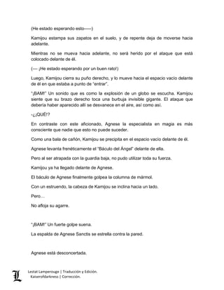 (He estado esperando esto–––) 
Kamijou estampa sus zapatos en el suelo, y de repente deja de moverse hacia 
adelante. 
Mientras no se mueva hacia adelante, no será herido por el ataque que está 
colocado delante de él. 
(–– ¡He estado esperando por un buen rato!) 
Luego, Kamijou cierra su puño derecho, y lo mueve hacia el espacio vacío delante 
de él en que estaba a punto de “entrar”. 
“¡BAM!” Un sonido que es como la explosión de un globo se escucha. Kamijou 
siente que su brazo derecho toca una burbuja invisible gigante. El ataque que 
debería haber aparecido allí se desvanece en el aire, así como así. 
-¿¡QUÉ!? 
En contraste con este aficionado, Agnese la especialista en magia es más 
consciente que nadie que esto no puede suceder. 
Como una bala de cañón, Kamijou se precipita en el espacio vacío delante de él. 
Agnese levanta frenéticamente el “Báculo del Ángel” delante de ella. 
Pero al ser atrapada con la guardia baja, no pudo utilizar toda su fuerza. 
Kamijou ya ha llegado delante de Agnese. 
El báculo de Agnese finalmente golpea la columna de mármol. 
Con un estruendo, la cabeza de Kamijou se inclina hacia un lado. 
Pero… 
No afloja su agarre. 
“¡BAM!” Un fuerte golpe suena. 
La espalda de Agnese Sanctis se estrella contra la pared. 
Agnese está desconcertada. 
Lestat Lamperouge | Traducción y Edición. 
Kaiserofdarkness | Corrección. 
 