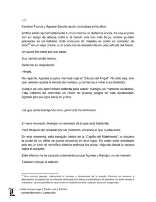 -¡¡!! 
Kamijou Touma y Agnese Sanctis están mirándose entre ellos. 
Ambos están aproximadamente a cinco metros de distancia ahora. Ya sea el puño 
con un rango de ataque corto o el báculo con uno más largo, ambos pueden 
golpearse en un instante. Este concurso de miradas es como un concurso de 
iaido22 en un viejo drama, o un concurso de desenfunde en una película del Oeste. 
Un sudor frío corre por sus caras. 
Sus nervios están tensos. 
Detienen su respiración. 
-Hmph. 
De repente, Agnese suspira mientras baja el “Báculo del Ángel”. No sólo eso, sino 
que también aparta la mirada de Kamijou, y comienza a mirar a su alrededor. 
Aunque es una oportunidad perfecta para atacar, Kamijou se mantiene cauteloso. 
Está tratando de encontrar un rastro de posible peligro en esta oportunidad. 
Agnese gira sus ojos hacia él, y dice, 
-Sé que estás trabajando duro, pero todo ha terminado. 
En este momento, Kamijou no entiende de lo que está hablando. 
Pero después de pensarlo por un momento, entiende lo que quería decir. 
En este momento, está tranquilo dentro de la “Capilla del Matrimonio”; ni siquiera 
la caída de un alfiler se puede escuchar en este lugar. Es como estar encerrado 
sólo en un cine; el terrorífico silencio estimula los oídos, viajando desde la cabeza 
hasta el corazón. 
Este silencio no es causado solamente porque Agnese y Kamijou no se mueven. 
También incluye el exterior. 
22 Arte marcial japonés relacionado al envaine y desenvaine de la espada. Consiste en envainar o 
desenvainar la espada con la suficiente velocidad para atacar o contraatacar al oponente sin darle tiempo a 
reaccionar. La principal idea es reaccionar correctamente ante cualquier situación inesperada. 
Lestat Lamperouge | Traducción y Edición. 
Kaiserofdarkness | Corrección. 
 