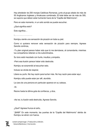 Hay alrededor de 250 monjas Católicas Romanas, junto al grupo aliado de más de 
50 Anglicanos Ingleses y Amakusas combinado. El total debe ser de más de 300, 
se supone que deben estar luchando fuera de la “Capilla del Matrimonio”. 
Pero en este momento, ni un solo sonido se puede escuchar. 
¿Qué significa esto? 
Esto significa… 
-……………………… 
Kamijou siente una sensación de picazón en toda su piel. 
Como si quisiera remover esta sensación de picazón para siempre, Agnese 
Sanctis continúa, 
-Tu plan original parece haber sido que tú me derrotaras, al comandante, mientras 
tus compañeros retienen a mis subordinados. 
Su tono está mezclado con burla, insultos y simpatía. 
-Pero esa ilusión parece haber sido destruida. 
Kamijou se sorprendió al escuchar esto. 
Incluso se olvida de respirar. 
Libera su puño. No hay razón para luchar más. No hay razón para estar aquí. 
Kamijou sólo puede estar por allí, aturdido. 
La cara de una persona en particular aparece en su cabeza. 
-Sí. 
Reúne hasta la última gota de confianza, y dice, 
-Así es; tu ilusión está destruida, Agnese Sanctis. 
¿Qué? Agnese frunce el ceño. 
“¡BAM!” En este momento, las puertas de la “Capilla del Matrimonio” detrás de 
Kamijou se abren con fuerza. 
Lestat Lamperouge | Traducción y Edición. 
Kaiserofdarkness | Corrección. 
 