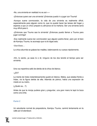 -No, una sirvienta en realidad no es así––– 
-¡Entonces quiero ser una sirvienta! ¡Entonces puedo ir a jugar con Touma! 
-Aunque suene conmovedor, la vida de una sirvienta es realmente difícil, 
especialmente para alguien como tú, que no puede hacer las tareas del hogar y 
esperas a que un chico prepare tu almuerzo en la mañana. Ser una sirvienta sería 
muy difícil para ti. 
-¡Entonces que Touma sea la sirvienta! ¡Entonces puedo llamar a Touma para 
jugar conmigo! 
-Eso realmente suena tan conmovedor que alguien podría llorar, pero por el bien 
de Kamijou Touma, te aconsejo que no le digas esto. 
-Uuu-Uuuu… 
La chica aburrida se golpea las mejillas, balanceando su cuerpo rápidamente. 
-Hm, lo siento, ya seas tú o él, ninguno de los dos tendrá el tiempo para ser 
sirvienta. 
Una voz repentina salió de detrás de la chica de blanco. 
-¿Eh? 
La mente de Index instantáneamente quedó en blanco. Maika, que estaba frente a 
Index, vio la figura detrás de ella. Además de pánico, había una expresión de 
miedo en su rostro. 
(¿Quién es…?) 
Antes de que la monja pudiera girar y preguntar, una gran mano le tapó la boca 
como una cinta. 
Parte 2 
Un estudiante normal de preparatoria, Kamijou Touma, caminó lentamente en la 
calle por el atardecer. 
Lestat Lamperouge | Traducción y Edición. 
 