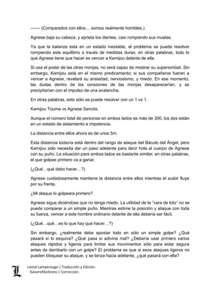 –––– (Comparados con ellos… somos realmente horribles.) 
Agnese baja su cabeza, y aprieta los dientes, casi rompiendo sus muelas. 
Ya que la balanza esta en un estado inestable, el problema se puede resolver 
rompiendo este equilibrio a través de medidas duras; en otras palabras, todo lo 
que Agnese tiene que hacer es vencer a Kamijou delante de ella. 
Si usa el poder de las otras monjas, no será capaz de mostrar su superioridad. Sin 
embargo, Kamijou está en el mismo predicamento; si sus compañeros fueran a 
vencer a Agnese, revelará su ansiedad, nerviosismo, y miedo. En ese momento, 
las dudas dentro de los corazones de las monjas desaparecerían, y se 
precipitarían con el impulso de una avalancha. 
En otras palabras, esto sólo se puede resolver con un 1 vs 1. 
Kamijou Touma vs Agnese Sanctis. 
Aunque el número total de personas en ambos lados es más de 300, los dos están 
en un estado de aislamiento e impotencia. 
La distancia entre ellos ahora es de unos 5m. 
Esta distancia todavía está dentro del rango de ataque del Báculo del Ángel, pero 
Kamijou sólo necesita dar un paso adelante para decir hola al cuerpo de Agnese 
con su puño. La situación para ambos lados es bastante similar; en otras palabras, 
el que golpee primero va a ganar. 
(¿Qué…qué debo hacer…?) 
Agnese cuidadosamente mantiene la distancia entre ellos mientras el sudor fluye 
por su frente. 
¿Mi ataque lo golpeara primero? 
Agnese sigue diciéndose que no tenga miedo. La utilidad de la “vara de loto” no se 
puede comparar a un simple puño. Mientras estime la posición y ataque con toda 
su fuerza, vencer a este hombre ordinario delante de ella debería ser fácil. 
(¿Qué…qué…es lo que hay que hacer…?) 
Sin embargo, ¿realmente debe apostar todo en sólo un simple golpe? ¿Qué 
pasará si lo esquiva? ¿Qué pasa si adivina mal? ¿Debería usar primero varios 
ataques rápidos y ligeros para limitar sus movimientos sólo para estar segura 
antes de derribarlo con un golpe? El problema es que si esos ataques ligeros no 
pueden bloquear su ataque, y se lanza hacia adelante, ¿qué pasará con ella? 
Lestat Lamperouge | Traducción y Edición. 
Kaiserofdarkness | Corrección. 
 