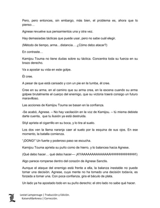 Pero, pero entonces, sin embargo, más bien, el problema es, ahora que lo 
pienso… 
Agnese revuelve sus pensamientos una y otra vez. 
Hay demasiadas tácticas que puede usar, pero no sabe cuál elegir. 
(Método de tiempo, arma…distancia… ¿Cómo debo atacar?) 
En contraste… 
Kamijou Touma no tiene dudas sobre su táctica. Concentra toda su fuerza en su 
brazo derecho. 
Va a apostar su vida en este golpe. 
Él cree. 
A pesar de que está cansado y con un pie en la tumba, él cree. 
Cree en su arma, en el camino que su arma crea, en la escena cuando su arma 
golpee brutalmente el cuerpo del enemigo, que su victoria traerá consigo un futuro 
maravilloso. 
Las acciones de Kamijou Touma se basan en la confianza. 
-Se acabó, Agnese. – No hay vacilación en la voz de Kamijou. – tú misma debiste 
darte cuenta, que tu ilusión ya está destruida. 
Stiyl aprieta el cigarrillo en su boca, y lo tira al suelo. 
Los dos ven la llama naranja caer al suelo por la esquina de sus ojos. En ese 
momento, la batalla comienza. 
“¡DONG!” Un fuerte y poderoso paso se escucha. 
Kamijou Touma aprieta su puño como de hierro, y lo balancea hacia Agnese. 
(Qué debo hacer… qué debo hacer–– ¡KYAAAAAAAAAAAAAAHHHHHHHHHHH!) 
Algo parece romperse dentro del corazón de Agnese Sanctis. 
Aunque el ataque del enemigo está frente a ella, la balanza inestable no puede 
tomar una decisión. Agnese, cuya mente no ha tomado una decisión todavía, es 
forzada a tomar una. Con poca confianza, gira el báculo de plata. 
Un lado ya ha apostado todo en su puño derecho; el otro lado no sabe qué hacer. 
Lestat Lamperouge | Traducción y Edición. 
Kaiserofdarkness | Corrección. 
 
