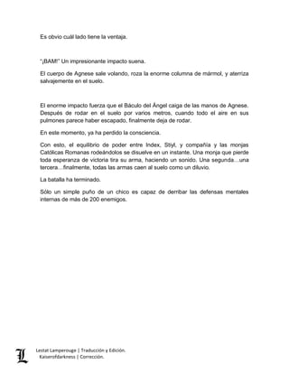 Es obvio cuál lado tiene la ventaja. 
“¡BAM!” Un impresionante impacto suena. 
El cuerpo de Agnese sale volando, roza la enorme columna de mármol, y aterriza 
salvajemente en el suelo. 
El enorme impacto fuerza que el Báculo del Ángel caiga de las manos de Agnese. 
Después de rodar en el suelo por varios metros, cuando todo el aire en sus 
pulmones parece haber escapado, finalmente deja de rodar. 
En este momento, ya ha perdido la consciencia. 
Con esto, el equilibrio de poder entre Index, Stiyl, y compañía y las monjas 
Católicas Romanas rodeándolos se disuelve en un instante. Una monja que pierde 
toda esperanza de victoria tira su arma, haciendo un sonido. Una segunda…una 
tercera…finalmente, todas las armas caen al suelo como un diluvio. 
La batalla ha terminado. 
Sólo un simple puño de un chico es capaz de derribar las defensas mentales 
internas de más de 200 enemigos. 
Lestat Lamperouge | Traducción y Edición. 
Kaiserofdarkness | Corrección. 
 