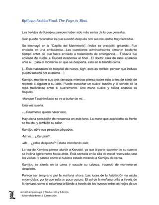 Epílogo: Acción Final. The_Page_is_Shut. 
Las heridas de Kamijou parecen haber sido más serias de lo que pensaba. 
Sólo puede reconstruir lo que sucedió después con sus recuerdos fragmentados. 
Se desmayó en la “Capilla del Matrimonio”…Index se precipitó, gritando…Fue 
enviado en una ambulancia…Las cuestiones administrativas tomaron bastante 
tiempo antes de que fuera enviado a tratamiento de emergencia… Todavía fue 
enviado de vuelta a Ciudad Academia al final…El doctor cara de rana apareció 
ante él…para el momento en que se despierta, está en la blanda cama. 
(…Esta habitación de hospital de nuevo. Ugh, esto es terrible; pensar que incluso 
puedo saberlo por el aroma…) 
Kamijou mantiene sus ojos cerrados mientras piensa sobre esto antes de sentir de 
repente a alguien a su lado. Puede escuchar un suave suspiro y el sonido de la 
ropa frotándose entre sí suavemente. Una mano suave y cálida acaricia su 
flequillo. 
-Aunque Tsuchimikado se va a burlar de mí… 
Una voz suena. 
-…Realmente quiero hacer esto. 
Hay cierta sensación de renuencia en este tono. La mano que acariciaba su frente 
se ha ido, y también su calor. 
Kamijou abre sus pesados párpados. 
-Mmm… ¿Kanzaki? 
-Ah… ¿estás despierto? Estaba intentando salir. 
La voz de Kamijou parece aturdir a Kanzaki, ya que la parte superior de su cuerpo 
se inclina ligeramente hacia atrás. Está sentada en la silla de metal reservada para 
las visitas, y parece como si hubiera estado mirando a Kamijou de cerca. 
Kamijou se sienta en la cama y sacude su cabeza, tratando de mantenerse 
despierto. 
Parece ser temprano por la mañana ahora. Las luces de la habitación no están 
encendidas, por lo que está un poco oscuro. El sol de la mañana brilla a través de 
la ventana como si estuviera brillando a través de los huecos entre las hojas de un 
Lestat Lamperouge | Traducción y Edición. 
Kaiserofdarkness | Corrección. 
 