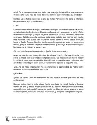 árbol. En la pequeña mesa a su lado, hay una caja de bocadillos aparentemente 
de clase alta y una hoja de papel de seda. Kamijou sigue mirando a su alrededor. 
Kanzaki ya se había parado de la silla de metal. Parece que no tiene la intención 
de permanecer aquí por más tiempo. 
-…Ah… 
La mente mareada de Kamijou comienza a trabajar. Mirando de cerca a Kanzaki, 
su traje sigue siendo el mismo. Una camiseta corta con un nudo en la parte inferior, 
revelando su ombligo; y un par de jeans debajo con un lado recortado, revelando 
su muslo. Debido a que la camiseta está atada debajo, sus pechos son mucho 
más notables. Uno puede ver su pierna blanca como la nieve, desde el muslo 
hasta el fondo. Aunque Kamijou siente que este atuendo es sexy, no se atreve a 
decirlo, porque obtendrá un golpe en el momento que lo diga. Rápidamente aparta 
la mirada, ve la nota en la mesa, y lee, 
-Ya que todavía no estabas despierto, iba ha dejar un mensaje… 
Antes de que incluso pueda terminar la primera oración, Kanzaki toma la nota 
sobre la mesa con una velocidad impresionante. Se trataría de un nuevo record 
increíble si fuera una competición. Kanzaki está enrojecida ahora, mientras mira 
alrededor, sudando por todos lados, y rápidamente aplasta la pequeña nota. 
-¡No…no es nada importante! ¡Ya que tenemos la oportunidad de hablar entre 
nosotros, no hay necesidad de esta nota! 
-¿Eh? Pero… 
-¡Nada de peros! Decir los contenidos de una nota al escritor que se va es muy 
embarazoso. 
Kanzaki quiere tirar la nota, ahora hecha una bola de papel, hacia la basura. 
Piensa en ello, y decide mejor guardarla en su bolsillo. Kamijou tiene curiosidad, 
preguntándose qué escribió que no se puede ver. Kanzaki coloca una mano sobre 
su amplio pecho, toma una profunda respiración, y recupera su expresión original. 
Lestat Lamperouge | Traducción y Edición. 
Kaiserofdarkness | Corrección. 
 