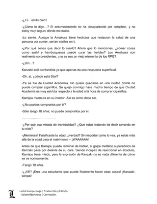 -¿Tú…estás bien? 
-¿Cómo lo digo…? El entumecimiento no ha desaparecido por completo, y no 
estoy muy seguro dónde me duele. 
-Lo siento. Aunque la Amakusa tiene hechizos que restauran la salud de una 
persona por comer, serían inútiles en ti. 
-¿Por qué tienes que decir lo siento? Ahora que lo mencionas, ¿comer cosas 
como sushi y hamburguesas puede curar las heridas? Los Amakusa son 
realmente sorprendentes; ¿no es eso un viejo elemento de los RPG? 
-¿Um…? 
Kanzaki está confundida ya que apenas da una respuesta superficial. 
-Oh, sí, ¿dónde está Stiyl? 
-Ya se fue de Ciudad Academia. No quiere quedarse en una ciudad donde no 
puede comprar cigarrillos. Se quejó conmigo hace mucho tiempo de que Ciudad 
Academia es muy estricta respecto a la edad a la hora de comprar cigarrillos. 
Kamijou murmura en su interior. Así es como debe ser. 
-¿No puedes comprarlos por él? 
-Sólo tengo 18 años; no puedo comprarlos por él. 
…………………………… 
-¿Por qué esa mirada de incredulidad? ¿Qué estás tratando de decir cavando en 
tu oído? 
-¡Mentirosa! Falsificaste tu edad, ¿verdad? Sin importar como lo vea, ya estás más 
allá de la edad para el matrimonio – ¡WAAAAAA! 
Antes de que Kamijou pueda terminar de hablar, el golpe metálico supersónico de 
Kanzaki pasa por delante de su cara. Siendo incapaz de reaccionar en absoluto, 
Kamijou tiene miedo, pero la expresión de Kanzaki no es nada diferente de cómo 
se ve normalmente. 
-Tengo 18 años. 
-¿¡18!? ¡Eres una estudiante que puede finalmente hacer esas cosas! ¡Kanzaki-senpai! 
Lestat Lamperouge | Traducción y Edición. 
Kaiserofdarkness | Corrección. 
 
