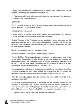 Kamijou, cuyos dientes aún están temblando, apenas saca una sonrisa. Kanzaki 
suspira, y retira su puño. Parece bastante cansada. 
-…Parece que debí haber salido después de escribir ese mensaje. Nunca vamos a 
ir directo al punto si seguimos así. 
-¿El punto? 
-Sí. O debería llamarlo el informe final…quiero decirte la condición actual de 
Orsola Aquinas. ¿Te gustaría escuchar? 
-¡Sí! ¡Estoy muy interesado! 
Kamijou empuja la parte superior de su cuerpo, respondiendo sin ninguna duda. 
Kanzaki parece suspirar cuando lo ve estar tan asustado. 
-Orsola Aquinas y la Amakusa fueron aceptados como miembros de los 
Anglicanos Ingleses; así es como terminó la situación. El beneficio de esto es que 
ellos van a ser protegidos de cualquier venganza o intento de asesinato por parte 
de los Católicos Romanos. 
Kamijou piensa sobre Agnese y las otras monjas. 
-En otras palabras, Orsola todavía está en peligro, ¿verdad? 
-No, los Católicos Romanos pueden parecer que no van a cesar, pero en el fondo, 
ya no están interesados en ella debido a que los Anglicanos Ingleses han 
declarado al mundo que Orsola encontró “la manera equivocada para decodificar 
el libro”. Una vez que todos descubran que su manera de decodificar está 
equivocada, nadie la molestará por “El Libro de la Ley”. 
En otras palabras, si Orsola en verdad encuentra la forma correcta de decodificar 
“El Libro de la Ley”, no sería capaz de vivir una vida pacífica. Tal vez esta es una 
bendición disfrazada. Pensando en esto, Kamijou rompe en un sudor frío. 
-Mm. Sin embargo, ¿dijiste que los Amakusa se han vuelto miembros de los 
Anglicanos Ingleses? 
-Sí. Aunque la base principal de la Amakusa aún es bastante secreta, no hay 
beneficio en oponerse a los Católicos Romanos de todos modos. Realmente, es 
como si estuvieran esperando por este desarrollo. Por ejemplo… ¿recuerdas esa 
playera blanca que usa Tatemiya Saiji? Hay una cruz roja inclinada en ella. 
-… ¿Existe? Ahora que lo mencionas, parece que había una. 
Lestat Lamperouge | Traducción y Edición. 
Kaiserofdarkness | Corrección. 
 