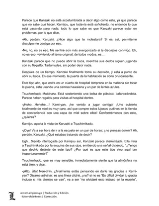 Parece que Kanzaki no está acostumbrada a decir algo como esto, ya que parece 
que no sabe qué hacer. Kamijou, que todavía está soñoliento, no entiende lo que 
está pasando para nada; todo lo que sabe es que Kanzaki parece estar en 
problemas, por lo que dice, 
-Ah, perdón, Kanzaki. ¿Hice algo que te molestara? Si es así, permíteme 
disculparme contigo por eso. 
-No, no, no es eso. Me sentiré aún más avergonzada si te disculpas conmigo. Eh, 
no es eso, volviendo al tema original; de todos modos, es… 
Kanzaki parece que no puede abrir la boca, mientras sus dedos siguen jugando 
con su flequillo. Tartamudea, sin poder decir nada. 
Después de un tiempo, Kanzaki finalmente toma su decisión, y está a punto de 
abrir su boca. En ese momento, la puerta de la habitación se abrió bruscamente. 
Este tipo alto, que entra en un cuarto de hospital temprano en la mañana sin tocar 
la puerta, está usando una camisa hawaiana y un par de lentes azules. 
Tsuchimikado Motoharu. Está sosteniendo una bolsa de plástico, balanceándola. 
Parece haber regalos para visitas al hospital dentro. 
-¡Hoho…Hehehe…! Kami-yan, ¡he venido a jugar contigo! ¡Uno cubierto 
totalmente de miel es muy caro, así que compre estos lujosos pudines en la tienda 
de conveniencia con una capa de miel sobre ellos! Conformémonos con esto, 
¿quieres? 
Kamijou aparta la vista de Kanzaki a Tsuchimikado. 
-¡Oye! Va a ser hora de ir a la escuela en un par de horas; ¿no piensas dormir? Ah, 
perdón, Kanzaki. ¿Qué estabas tratando de decir? 
Ugh…Siendo interrogada por Kamijou así, Kanzaki parece aterrorizada. Ella mira 
a Tsuchimikado por la esquina de sus ojos, emitiendo una señal diciendo, “¿Tengo 
que decirlo delante de este tipo? ¿Por qué es que este tipo vino aquí tan 
inoportunamente?” 
Tsuchimikado, que es muy sensible, inmediatamente siente que la atmósfera no 
está bien, y dice, 
-¡Alto, alto! Nee-chin, ¿finalmente estás pensando en darle las gracias a Kami-yan? 
Déjame adivinar: es una línea cliché, ¿no? si no es “Es difícil olvidar tu gracia 
incluso si mis dientes se van”, va a ser “no olvidaré esto incluso en la muerte”, 
Lestat Lamperouge | Traducción y Edición. 
Kaiserofdarkness | Corrección. 
 
