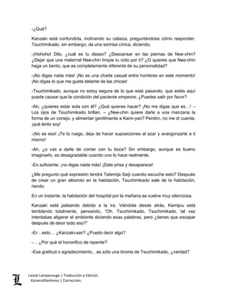 -¿Qué? 
Kanzaki está confundida, inclinando su cabeza, preguntándose cómo responder. 
Tsuchimikado, sin embargo, da una sonrisa cínica, diciendo, 
-¡Hohoho! Dilo, ¿cuál es tu deseo? ¿Descansar en las piernas de Nee-chin? 
¿Dejar que una maternal Nee-chin limpie tu oído por ti? ¿O quieres que Nee-chin 
haga un bento, que es completamente diferente de su personalidad? 
-¡No digas nada más! ¡No es una charla casual entre hombres en este momento! 
¡No digas lo que me gusta delante de las chicas! 
-Tsuchimikado, aunque no estoy segura de lo que está pasando, que estés aquí 
puede causar que la condición del paciente empeore. ¿Puedes salir por favor? 
-Ah, ¿quieres estar sola con él? ¿Qué quieres hacer? ¡No me digas que es…! – 
Los ojos de Tsuchimikado brillan. – ¿Nee-chin quiere darle a una manzana la 
forma de un conejo, y alimentar gentilmente a Kami-yan? Perdón, no me di cuenta, 
¡qué lento soy! 
-¡No es eso! ¡Te lo ruego, deja de hacer suposiciones al azar y avergonzarte a ti 
mismo! 
-Ah, ¿o vas a darle de comer con tu boca? Sin embargo, aunque es bueno 
imaginarlo, es desagradable cuando uno lo hace realmente. 
-Es suficiente; ¡no digas nada más! ¡Date prisa y desaparece! 
¿Me pregunto qué expresión tendrá Tatemija Saiji cuando escuche esto? Después 
de crear un gran alboroto en la habitación, Tsuchimikado sale de la habitación, 
riendo. 
En un instante, la habitación del hospital por la mañana se vuelve muy silenciosa. 
Kanzaki está jadeando debido a la ira. Viéndola desde atrás, Kamijou está 
temblando totalmente, pensando, “Oh, Tsuchimikado, Tsuchimikado, tal vez 
intentabas aligerar el ambiente diciendo esas palabras, pero ¿tienes que escapar 
después de decir todo eso?” 
-Er…esto… ¿Kanzaki-san? ¿Puedo decir algo? 
-… ¿Por qué el honorifico de repente? 
-Esa gratitud o agradecimiento…es sólo una broma de Tsuchimikado, ¿verdad? 
Lestat Lamperouge | Traducción y Edición. 
Kaiserofdarkness | Corrección. 
 
