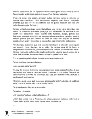 Kamijou tiene miedo de ser reprendido furiosamente por Kanzaki como le pasó a 
Tsuchimikado, sintiéndose realmente tenso. Pero Kanzaki balbucea, 
-Pero…no tengo otra opción…proteger civiles normales como tú debería ser 
nuestra responsabilidad…pero terminamos dejando que fueras lastimado. 
Entiendo que este no es un problema que se puede resolver con sólo una 
profunda reverencia. Así que… 
Kanzaki se hacía más torpe entre más hablaba, y su voz se volvía aún más y más 
suave. De nuevo usa sus dedos para jugar con su flequillo. Tal vez esta es una 
acción que acostumbra hacer cuando está frustrada. Luego, parece que 
finalmente no puede soportarlo, ya que agarra bruscamente su cabello y suspira. 
Kamijou piensa que esta acción es como un autor con bloqueo de escritor 
aplastando un guion y tirándolo a la basura; hay algo similar entre cada acción. 
Para Kamijou, cualquiera que esté todavía molesto por la situación aún después 
que terminó, como Kanzaki, es un dolor de cabeza para él. Si fuera el 
irresponsable Tsuchimikado, probablemente diría, “Perdón por molestarte, adiós”. 
Kamijou realmente prefiere este simple sentimiento. Lástima que el sentido de la 
moral de Kanzaki es demasiado fuerte, así que no puede hacer esto. 
Con su ingenio agotado ahora, Kamijou suspira profundamente. 
Parece que tiene que ser más serio. 
-¿Así que este es tu “punto”? 
-Sí, soy del tipo que fácilmente causa problemas a otros; especialmente a ti, que 
has llevado una pesada carga en varias ocasiones por mi culpa. Siempre me 
siento culpable. Además, no fui sólo yo esta vez, sino toda la secta Amakusa la 
que te causó un problema. 
-Ohhhhh… pero, ¿por qué tienes que preocuparte tanto? Además, el problema 
entre “nosotros” se resolvió, y nadie resultó herido. 
Escuchando esto, Kanzaki se sobresalta. 
Parpadea, y pregunta, 
-¿El “nosotros” del que estás hablando es…? 
-¿Um? Eso somos yo y la Amakusa. Ah, y los Anglicanos Ingleses. Incluyendo a 
Orsola, Index y Stiyl, y tú – todos los que están involucrados. 
-… 
Lestat Lamperouge | Traducción y Edición. 
Kaiserofdarkness | Corrección. 
 