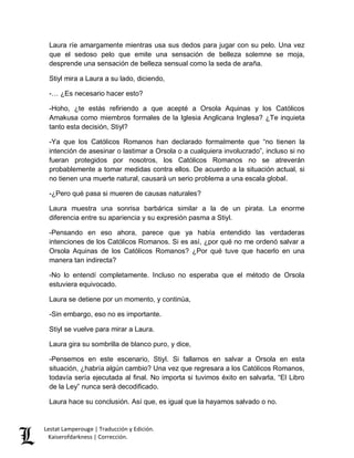 Laura ríe amargamente mientras usa sus dedos para jugar con su pelo. Una vez 
que el sedoso pelo que emite una sensación de belleza solemne se moja, 
desprende una sensación de belleza sensual como la seda de araña. 
Stiyl mira a Laura a su lado, diciendo, 
-… ¿Es necesario hacer esto? 
-Hoho, ¿te estás refiriendo a que acepté a Orsola Aquinas y los Católicos 
Amakusa como miembros formales de la Iglesia Anglicana Inglesa? ¿Te inquieta 
tanto esta decisión, Stiyl? 
-Ya que los Católicos Romanos han declarado formalmente que “no tienen la 
intención de asesinar o lastimar a Orsola o a cualquiera involucrado”, incluso si no 
fueran protegidos por nosotros, los Católicos Romanos no se atreverán 
probablemente a tomar medidas contra ellos. De acuerdo a la situación actual, si 
no tienen una muerte natural, causará un serio problema a una escala global. 
-¿Pero qué pasa si mueren de causas naturales? 
Laura muestra una sonrisa barbárica similar a la de un pirata. La enorme 
diferencia entre su apariencia y su expresión pasma a Stiyl. 
-Pensando en eso ahora, parece que ya había entendido las verdaderas 
intenciones de los Católicos Romanos. Si es así, ¿por qué no me ordenó salvar a 
Orsola Aquinas de los Católicos Romanos? ¿Por qué tuve que hacerlo en una 
manera tan indirecta? 
-No lo entendí completamente. Incluso no esperaba que el método de Orsola 
estuviera equivocado. 
Laura se detiene por un momento, y continúa, 
-Sin embargo, eso no es importante. 
Stiyl se vuelve para mirar a Laura. 
Laura gira su sombrilla de blanco puro, y dice, 
-Pensemos en este escenario, Stiyl. Si fallamos en salvar a Orsola en esta 
situación, ¿habría algún cambio? Una vez que regresara a los Católicos Romanos, 
todavía sería ejecutada al final. No importa si tuvimos éxito en salvarla, “El Libro 
de la Ley” nunca será decodificado. 
Laura hace su conclusión. Así que, es igual que la hayamos salvado o no. 
Lestat Lamperouge | Traducción y Edición. 
Kaiserofdarkness | Corrección. 
 