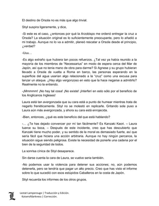 El destino de Orsola no es más que algo trivial. 
Stiyl suspira ligeramente, y dice, 
-Si este es el caso, ¿entonces por qué la Arzobispo me ordenó entregar la cruz a 
Orsola? La situación original es lo suficientemente preocupante, pero lo añadió a 
mi trabajo. Aunque no lo va a admitir, planeó rescatar a Orsola desde el principio, 
¿verdad? 
-Uuu… 
-Es algo extraño que hubiera tan pocos refuerzos. ¿Tal vez ya había reunido a la 
mayoría de los miembros de “Necessarius” en modo de espera cerca del Mar de 
Japón, así que no tenia mano de obra para darme? Si Agnese y su grupo hubieran 
llevado a Orsola de vuelta a Roma en barco, las personas esperando en la 
superficie del agua usarían algo relacionado a la “cruz” como una excusa para 
lanzar un ataque. ¿Hay algo vergonzoso en esto que la hace negarse a admitirlo? 
Realmente no la entiendo. 
-¡Mmmmm! ¡No hay tal cosa! ¡No existe! ¡Interferí en esto sólo por el beneficio de 
los Anglicanos Ingleses! 
Laura está tan avergonzada que su cara está a punto de humear mientras trata de 
negarlo frenéticamente. Stiyl no se molestó en replicarle. Gritando sola puso a 
Laura aún más avergonzada, y ahora su cara está enrojecida. 
-Bien, entonces, ¿qué es este beneficio del que está hablando? 
-… ¿Te has dejado convencer por mí tan fácilmente? Es Kanzaki Kaori. – Laura 
tuerce su boca, – Después de este incidente, creo que has descubierto que 
Kanzaki tiene mucho poder, y su sentido de la moral es demasiado fuerte, así que 
sería fácil que hiciera una acción arbitraria. Aunque no hay ningún percance, la 
situación sigue siendo peligrosa. Existe la necesidad de ponerle una cadena por el 
bien de la seguridad de todos. 
La sonrisa cínica de Stiyl desaparece. 
Sin darse cuenta la cara de Laura, se vuelve seria también. 
-No podemos usar la violencia para detener sus acciones; no, aún podemos 
detenerla, pero se tendría que pagar un alto precio. Creo que has visto el informe 
sobre lo que sucedió con esos estúpidos Caballeros en la costa de Japón. 
Stiyl recuerda los informes de los otros grupos. 
Lestat Lamperouge | Traducción y Edición. 
Kaiserofdarkness | Corrección. 
 