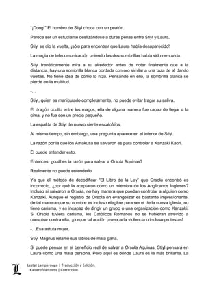 “¡Dong!” El hombro de Stiyl choca con un peatón. 
Parece ser un estudiante deslizándose a duras penas entre Stiyl y Laura. 
Stiyl se dio la vuelta, ¡sólo para encontrar que Laura había desaparecido! 
La magia de telecomunicación uniendo las dos sombrillas había sido removida. 
Stiyl frenéticamente mira a su alrededor antes de notar finalmente que a la 
distancia, hay una sombrilla blanca bordada con oro similar a una taza de té dando 
vueltas. No tiene idea de cómo lo hizo. Pensando en ello, la sombrilla blanca se 
pierde en la multitud. 
-… 
Stiyl, quien es manipulado completamente, no puede evitar tragar su saliva. 
El dragón oculto entre los magos, ella de alguna manera fue capaz de llegar a la 
cima, y no fue con un precio pequeño. 
La espalda de Stiyl de nuevo siente escalofríos. 
Al mismo tiempo, sin embargo, una pregunta aparece en el interior de Stiyl. 
La razón por la que los Amakusa se salvaron es para controlar a Kanzaki Kaori. 
Él puede entender esto. 
Entonces, ¿cuál es la razón para salvar a Orsola Aquinas? 
Realmente no puede entenderlo. 
Ya que el método de decodificar “El Libro de la Ley” que Orsola encontró es 
incorrecto, ¿por qué la aceptaron como un miembro de los Anglicanos Ingleses? 
Incluso si salvaron a Orsola, no hay manera que puedan controlar a alguien como 
Kanzaki. Aunque el registro de Orsola en evangelizar es bastante impresionante, 
de tal manera que su nombre es incluso elegible para ser el de la nueva iglesia, no 
tiene carisma, y es incapaz de dirigir un grupo o una organización como Kanzaki. 
Si Orsola tuviera carisma, los Católicos Romanos no se hubieran atrevido a 
conspirar contra ella, ¡porque tal acción provocaría violencia o incluso protestas! 
-…Esa astuta mujer. 
Stiyl Magnus relame sus labios de mala gana. 
Si puede pensar en el beneficio real de salvar a Orsola Aquinas, Stiyl pensará en 
Laura como una mala persona. Pero aquí es donde Laura es la más brillante. La 
Lestat Lamperouge | Traducción y Edición. 
Kaiserofdarkness | Corrección. 
 