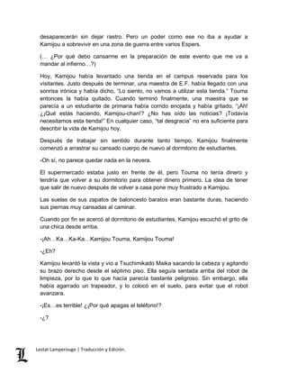 desaparecerán sin dejar rastro. Pero un poder como ese no iba a ayudar a 
Kamijou a sobrevivir en una zona de guerra entre varios Espers. 
(… ¿Por qué debo cansarme en la preparación de este evento que me va a 
mandar al infierno…?) 
Hoy, Kamijou había levantado una tienda en el campus reservada para los 
visitantes. Justo después de terminar, una maestra de E.F. había llegado con una 
sonrisa irónica y había dicho, “Lo siento, no vamos a utilizar esta tienda.” Touma 
entonces la había quitado. Cuando terminó finalmente, una maestra que se 
parecía a un estudiante de primaria había corrido enojada y había gritado, “¡Ah! 
¿¡Qué estás haciendo, Kamijou-chan!? ¿No has oído las noticias? ¡Todavía 
necesitamos esta tienda!” En cualquier caso, “tal desgracia” no era suficiente para 
describir la vida de Kamijou hoy. 
Después de trabajar sin sentido durante tanto tiempo, Kamijou finalmente 
comenzó a arrastrar su cansado cuerpo de nuevo al dormitorio de estudiantes. 
-Oh sí, no parece quedar nada en la nevera. 
El supermercado estaba justo en frente de él, pero Touma no tenía dinero y 
tendría que volver a su dormitorio para obtener dinero primero. La idea de tener 
que salir de nuevo después de volver a casa pone muy frustrado a Kamijou. 
Las suelas de sus zapatos de baloncesto baratos eran bastante duras, haciendo 
sus piernas muy cansadas al caminar. 
Cuando por fin se acercó al dormitorio de estudiantes, Kamijou escuchó el grito de 
una chica desde arriba. 
-¡Ah…Ka…Ka-Ka…Kamijou Touma, Kamijou Touma! 
-¿Eh? 
Kamijou levantó la vista y vio a Tsuchimikado Maika sacando la cabeza y agitando 
su brazo derecho desde el séptimo piso. Ella seguía sentada arriba del robot de 
limpieza, por lo que lo que hacía parecía bastante peligroso. Sin embargo, ella 
había agarrado un trapeador, y lo colocó en el suelo, para evitar que el robot 
avanzara. 
-¡Es…es terrible! ¿¡Por qué apagas el teléfono!? 
-¿? 
Lestat Lamperouge | Traducción y Edición. 
 