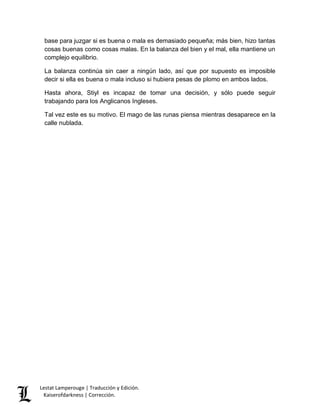base para juzgar si es buena o mala es demasiado pequeña; más bien, hizo tantas 
cosas buenas como cosas malas. En la balanza del bien y el mal, ella mantiene un 
complejo equilibrio. 
La balanza continúa sin caer a ningún lado, así que por supuesto es imposible 
decir si ella es buena o mala incluso si hubiera pesas de plomo en ambos lados. 
Hasta ahora, Stiyl es incapaz de tomar una decisión, y sólo puede seguir 
trabajando para los Anglicanos Ingleses. 
Tal vez este es su motivo. El mago de las runas piensa mientras desaparece en la 
calle nublada. 
Lestat Lamperouge | Traducción y Edición. 
Kaiserofdarkness | Corrección. 
 