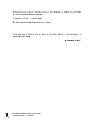 Entonces ahora, déjenme agradecerles que este trabajo sea capaz de durar todo 
el camino hasta el séptimo volumen. 
Y espero continuar con este trabajo. 
En este momento, permítanme firmar primero. 
¡Una vez que la historia gira en torno a la magia, Mikoto y Komoe-sensei no 
participan para nada! 
Lestat Lamperouge | Traducción y Edición. 
Kaiserofdarkness | Corrección. 
Kamachi Kazuma. 
