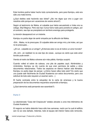 Este hombre podría haber hecho todo correctamente, pero para Kamijou, esto era 
sólo una mala broma. 
(¿Qué diablos está haciendo ese idiota? ¿No me digas que vino a jugar con 
nosotros sólo porque son vacaciones de verano ahora?) 
Según el testimonio de Maika, el culpable que había secuestrado a Index era su 
colega, Stiyl Magnus. Pero ese tipo nunca haría nada para ponerla en peligro, por 
el contrario, ese tipo se precipitaría en territorio enemigo para protegerla. 
La tensión desapareció en un instante. 
Kamijou no podía dejar de sentir simpatía por la aflicción de Maika. 
-Ehh…Maika, no te preocupes. El culpable debe ser amigo mío y de Index, así que 
no te preocupes… 
-¿El cul…culpable es un amigo? ¿Entonces este no es el motivo un amor torcido? 
-Ah, erm…en realidad no es ese tipo de cosas…aunque es cierto que este amor 
torcido pude existir… 
Viendo el rostro de Maika volverse aún más pálido, Kamijou suspiró. 
Cuando volteó el sobre de cabeza, una pila de papeles cayó. Abriéndolos y 
mirándolos, Kamijou se dio cuenta de que eran permisos de salida y otros 
documentos relacionados. Todos los espacios en blanco habían sido llenados. 
Kamijou no podía dejar de pensar, (¿Cómo hacen ellos todo esto? Es cierto que 
uno puede salir fácilmente de Ciudad Academia con estos documentos, pero una 
solicitud de todo esto requiere un examen serio…) 
El fuerte contraste entre la estupidez de la carta de amenaza y la buena 
preparación de los documentos requeridos sorprendió a Kamijou. 
(¿Qué demonios está pensando ese sacerdote?) 
Parte 3 
La abandonada “Casa del Crepúsculo” estaba ubicada a unos tres kilómetros de 
Ciudad Academia. 
El negocio se había detenido hace sólo tres semanas, razón por la cual el edificio 
aún no se veía dañado. Además, todo el equipo del interior había sido removido, 
Lestat Lamperouge | Traducción y Edición. 
 