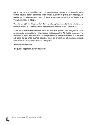 por lo que parecía más bien vacío por dentro ahora mismo, y, como nadie había 
barrido la zona desde entonces, todo estaba cubierto de polvo. Sin embargo, no 
podría ser considerado una ruina. El lugar podría ser reabierto si se limpia y se 
vuelve a instalar el equipo. 
Parecía un edificio “hibernando”. Tal vez el propietario no tenía la intención de 
derribar el edificio por el momento y estaba buscando un nuevo comprador. 
Index esperaba en el escenario vacío. La sala era grande, casi tan grande como 
un gimnasio, y el auditorio y el escenario estaban unidos. No había ventanas, y la 
iluminación había sido retirada, por lo que la única fuente de luz era la puesta de 
sol fuera de las cinco puertas abiertas. Index se arrodilló en el escenario oscuro, 
frunciendo el ceño y mostrando su desagrado. 
-Hombre despreciable. 
-No puedo negar eso, ni voy a hacerlo. 
Lestat Lamperouge | Traducción y Edición. 
 