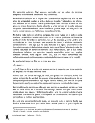 Un sacerdote pelirrojo, Stiyl Magnus, caminaba por las calles de Londres 
temprano en la mañana, sintiéndose muy confundido. 
No había nada extraño en la propia calle. Apartamentos de piedra de más de 300 
años de antigüedad estaban a ambos lados de la calle. Trabajadores de oficina, 
con teléfonos en sus manos, corrían por las viejas calles. Un viejo autobús de dos 
pisos se movía lentamente hacia adelante, y unos obreros en la calle estaban 
ocupados desmantelando una cabina telefónica igual de vieja. Una integración de 
nueva y vieja historia…no había nada inusual ocurriendo. 
No había nada malo con el clima, tampoco. No había nubes en el cielo de esta 
mañana, pero el clima cambia cada cuatro horas o menos, por lo que había mucha 
gente alrededor llevando sus sombrillas. Era un día caluroso, y como Londres era 
conocido por su clima brumoso, este aspecto de verano – el clima cambiando 
constantemente – era algo que no podía tomarse a la ligera. El aumento de la 
humedad causado por la lluvia intermitente, junto con el foehn2 y la ola de calor de 
verano, resultaba en sorprendentemente altas temperaturas, por lo que estas 
atracciones turísticas que parecían bastante agradables tenían sus propios 
defectos también. Para alguien como Stiyl, que ya había considerado las 
deficiencias cuando optó quedarse en esta ciudad por primera vez, no le importó. 
Lo que hacía inseguro a Stiyl era la chica a su lado. 
-Arzobispo… 
-¿Hm? Hoy me digne a vestir este atuendo simple a propósito, por favor abstente 
de dirigirte a mí con ese eminente título. 
Vestida con una túnica de beige, la chica, que parecía de dieciocho, habló con 
calma en japonés. En verdad, de acuerdo a las regulaciones, la vestimenta de un 
clérigo sólo podía tener blanco, rojo, negro, verde o morado, con hilos de oro para 
la decoración, por lo que esta chica estaba secretamente rompiendo las reglas. 
Lamentablemente, parece que ella cree que, siempre y cuando se ponga esa ropa, 
ella no sería notada en la multitud. Sin embargo, debido a su piel blanca como 
cristal, claros ojos azules, y brillante pelo rubio – uno no se sorprendería si fuera 
vendida en una tienda de gemas – sin importar las circunstancias, ella destaca por 
completo de la multitud que los rodea. 
Su pelo era sorprendentemente largo, se extendía todo el camino hasta sus 
tobillos, entonces se dobla y va detrás de su cabeza, pasando la gran horquilla de 
2 El viento foehn es un viento que se produce en relieves montañosos cuando una masa de aire cálido y 
húmedo es forzada a ascender para salvar ese obstáculo. 
Lestat Lamperouge | Traducción y Edición. 
 