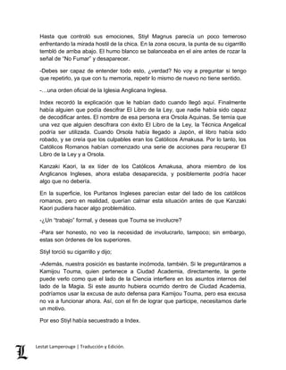 Hasta que controló sus emociones, Stiyl Magnus parecía un poco temeroso 
enfrentando la mirada hostil de la chica. En la zona oscura, la punta de su cigarrillo 
tembló de arriba abajo. El humo blanco se balanceaba en el aire antes de rozar la 
señal de “No Fumar” y desaparecer. 
-Debes ser capaz de entender todo esto, ¿verdad? No voy a preguntar si tengo 
que repetirlo, ya que con tu memoria, repetir lo mismo de nuevo no tiene sentido. 
-…una orden oficial de la Iglesia Anglicana Inglesa. 
Index recordó la explicación que le habían dado cuando llegó aquí. Finalmente 
había alguien que podía descifrar El Libro de la Ley, que nadie había sido capaz 
de decodificar antes. El nombre de esa persona era Orsola Aquinas. Se temía que 
una vez que alguien descifrara con éxito El Libro de la Ley, la Técnica Angelical 
podría ser utilizada. Cuando Orsola había llegado a Japón, el libro había sido 
robado, y se creía que los culpables eran los Católicos Amakusa. Por lo tanto, los 
Católicos Romanos habían comenzado una serie de acciones para recuperar El 
Libro de la Ley y a Orsola. 
Kanzaki Kaori, la ex líder de los Católicos Amakusa, ahora miembro de los 
Anglicanos Ingleses, ahora estaba desaparecida, y posiblemente podría hacer 
algo que no debería. 
En la superficie, los Puritanos Ingleses parecían estar del lado de los católicos 
romanos, pero en realidad, querían calmar esta situación antes de que Kanzaki 
Kaori pudiera hacer algo problemático. 
-¿Un “trabajo” formal, y deseas que Touma se involucre? 
-Para ser honesto, no veo la necesidad de involucrarlo, tampoco; sin embargo, 
estas son órdenes de los superiores. 
Stiyl torció su cigarrillo y dijo; 
-Además, nuestra posición es bastante incómoda, también. Si le preguntáramos a 
Kamijou Touma, quien pertenece a Ciudad Academia, directamente, la gente 
puede verlo como que el lado de la Ciencia interfiere en los asuntos internos del 
lado de la Magia. Si este asunto hubiera ocurrido dentro de Ciudad Academia, 
podríamos usar la excusa de auto defensa para Kamijou Touma, pero esa excusa 
no va a funcionar ahora. Así, con el fin de lograr que participe, necesitamos darle 
un motivo. 
Por eso Stiyl había secuestrado a Index. 
Lestat Lamperouge | Traducción y Edición. 
 
