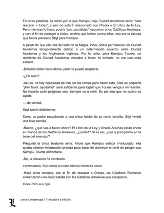 En otras palabras, la razón por la que Kamijou deja Ciudad Academia sería “para 
rescatar a Index”, y eso no estará relacionado con Orsola o El Libro de la Ley. 
Pero mientras lo hace, podría “por casualidad” encontrar a los Católicos Amakusa, 
y con el fin de proteger a Index, tendría que luchar contra ellos: esa era la excusa 
que había planeado Stiyl para Kamijou. 
A pesar de que ella era del lado de la Magia, Index podía permanecer en Ciudad 
Academia temporalmente debido a un determinado acuerdo entre Ciudad 
Academia y los Anglicanos Ingleses. Por lo tanto, para Kamijou Touma, un 
residente de Ciudad Academia, rescatar a Index, la invitada, no era una cosa 
extraña. 
-Entiendo todo hasta ahora, pero no puedo aceptarlo. 
-¿En serio? 
-Así es, no hay necesidad de irse por las ramas para hacer esto. Sólo un pequeño 
“¡Por favor, ayúdame!” será suficiente para lograr que Touma venga a mi rescate. 
No importa cuán peligroso sea, siempre va a venir. Es por eso que no quiero su 
ayuda. 
-…de verdad. 
Stiyl sonrió débilmente. 
Como un padre escuchando a una chica hablar de su novio favorito, Stiyl reveló 
una leve sonrisa. 
-Bueno, ¿qué vas a hacer ahora? El Libro de la Ley y Orsola Aquinas están ahora 
en manos de los Católicos Amakusa, ¿verdad? Si es así, ¿vas a precipitarte en la 
base del enemigo? 
Preguntó la chica bastante seria. Ahora que Kamijou estaba involucrado, ella 
quería obtener información precisa para tratar de disminuir el nivel de peligro que 
Kamijou Touma enfrentaría. 
-No, la situación ha cambiado. 
Lamentando, Stiyl sopló el humo blanco mientras decía, 
-Hace once minutos, con el fin de rescatar a Orsola, los Católicos Romanos 
comenzaron una feroz batalla con los Católicos Amakusa que escaparon. 
Index miró sus ojos. 
Lestat Lamperouge | Traducción y Edición. 
 