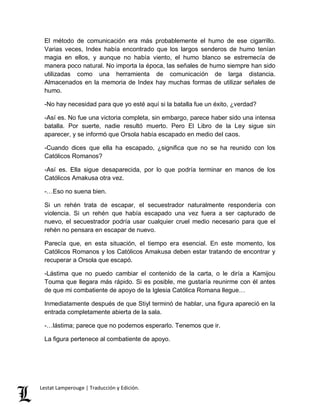 El método de comunicación era más probablemente el humo de ese cigarrillo. 
Varias veces, Index había encontrado que los largos senderos de humo tenían 
magia en ellos, y aunque no había viento, el humo blanco se estremecía de 
manera poco natural. No importa la época, las señales de humo siempre han sido 
utilizadas como una herramienta de comunicación de larga distancia. 
Almacenados en la memoria de Index hay muchas formas de utilizar señales de 
humo. 
-No hay necesidad para que yo esté aquí si la batalla fue un éxito, ¿verdad? 
-Así es. No fue una victoria completa, sin embargo, parece haber sido una intensa 
batalla. Por suerte, nadie resultó muerto. Pero El Libro de la Ley sigue sin 
aparecer, y se informó que Orsola había escapado en medio del caos. 
-Cuando dices que ella ha escapado, ¿significa que no se ha reunido con los 
Católicos Romanos? 
-Así es. Ella sigue desaparecida, por lo que podría terminar en manos de los 
Católicos Amakusa otra vez. 
-…Eso no suena bien. 
Si un rehén trata de escapar, el secuestrador naturalmente respondería con 
violencia. Si un rehén que había escapado una vez fuera a ser capturado de 
nuevo, el secuestrador podría usar cualquier cruel medio necesario para que el 
rehén no pensara en escapar de nuevo. 
Parecía que, en esta situación, el tiempo era esencial. En este momento, los 
Católicos Romanos y los Católicos Amakusa deben estar tratando de encontrar y 
recuperar a Orsola que escapó. 
-Lástima que no puedo cambiar el contenido de la carta, o le diría a Kamijou 
Touma que llegara más rápido. Si es posible, me gustaría reunirme con él antes 
de que mi combatiente de apoyo de la Iglesia Católica Romana llegue… 
Inmediatamente después de que Stiyl terminó de hablar, una figura apareció en la 
entrada completamente abierta de la sala. 
-…lástima; parece que no podemos esperarlo. Tenemos que ir. 
La figura pertenece al combatiente de apoyo. 
Lestat Lamperouge | Traducción y Edición. 
 