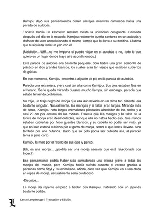 Kamijou dejó sus pensamientos correr salvajes mientras caminaba hacia una 
parada de autobús. 
Todavía había un kilometro restante hasta la ubicación designada. Cansado 
después del día en la escuela, Kamijou realmente quería sentarse en un autobús y 
disfrutar del aire acondicionado al mismo tiempo que lo lleva a su destino. Lástima 
que ni siquiera tenía un yen con él. 
(Maldición…Ufff…no me importa si puedo viajar en el autobús o no, todo lo que 
quiero es un lugar donde haya aire acondicionado.) 
Esta parada de autobús era bastante pequeña. Sólo había una gran sombrilla de 
plástico en dos grandes bancos, los cuales eran tan viejos que estaban cubiertos 
de grietas. 
En ese momento, Kamijou encontró a alguien de pie en la parada de autobús. 
Parecía una extranjera, y era casi tan alta como Kamijou. Sus ojos estaban fijos en 
el horario. Se le quedó mirando durante mucho tiempo, sin embargo, parecía que 
estaba teniendo problemas. 
Su traje, un traje negro de monja que ella aún llevaría en un clima tan caliente, era 
bastante singular. Naturalmente, las mangas y la falda eran largas. Mirando más 
de cerca, Kamijou notó largas cremalleras plateadas alrededor de los codos y a 
casi 20 cm por encima de las rodillas. Parecía que las mangas y la falda de la 
túnica de monja eran desmontables, aunque ella no había hecho eso. Sus manos 
estaban cubiertas por finos guantes blancos, y su cabello no podía ser visto, ya 
que no sólo estaba cubierto por el gorro de monja, como el que Index llevaba, sino 
también por una bufanda. Dado que su pelo podía ser cubierto así, al parecer 
tenía el pelo corto. 
Kamijou la miró por el rabillo de sus ojos y pensó; 
(Uh, es una monja… ¿podría ser una monja asesina que está relacionada con 
Index?) 
Ese pensamiento podría haber sido considerado una ofensa grave a todas las 
monjas del mundo, pero Kamijou había sufrido durante el verano gracias a 
personas como Stiyl y Tsuchimikado. Ahora, cada vez que Kamijou ve a una chica 
en ropas de monja, naturalmente sería cuidadoso. 
-Disculpe… 
La monja de repente empezó a hablar con Kamijou, hablando con un japonés 
bastante cortés. 
Lestat Lamperouge | Traducción y Edición. 
 