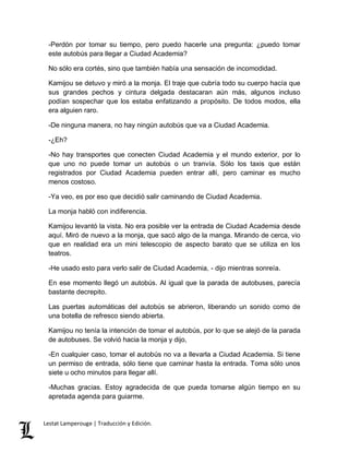 -Perdón por tomar su tiempo, pero puedo hacerle una pregunta: ¿puedo tomar 
este autobús para llegar a Ciudad Academia? 
No sólo era cortés, sino que también había una sensación de incomodidad. 
Kamijou se detuvo y miró a la monja. El traje que cubría todo su cuerpo hacía que 
sus grandes pechos y cintura delgada destacaran aún más, algunos incluso 
podían sospechar que los estaba enfatizando a propósito. De todos modos, ella 
era alguien raro. 
-De ninguna manera, no hay ningún autobús que va a Ciudad Academia. 
-¿Eh? 
-No hay transportes que conecten Ciudad Academia y el mundo exterior, por lo 
que uno no puede tomar un autobús o un tranvía. Sólo los taxis que están 
registrados por Ciudad Academia pueden entrar allí, pero caminar es mucho 
menos costoso. 
-Ya veo, es por eso que decidió salir caminando de Ciudad Academia. 
La monja habló con indiferencia. 
Kamijou levantó la vista. No era posible ver la entrada de Ciudad Academia desde 
aquí. Miró de nuevo a la monja, que sacó algo de la manga. Mirando de cerca, vio 
que en realidad era un mini telescopio de aspecto barato que se utiliza en los 
teatros. 
-He usado esto para verlo salir de Ciudad Academia, - dijo mientras sonreía. 
En ese momento llegó un autobús. Al igual que la parada de autobuses, parecía 
bastante decrepito. 
Las puertas automáticas del autobús se abrieron, liberando un sonido como de 
una botella de refresco siendo abierta. 
Kamijou no tenía la intención de tomar el autobús, por lo que se alejó de la parada 
de autobuses. Se volvió hacia la monja y dijo, 
-En cualquier caso, tomar el autobús no va a llevarla a Ciudad Academia. Si tiene 
un permiso de entrada, sólo tiene que caminar hasta la entrada. Toma sólo unos 
siete u ocho minutos para llegar allí. 
-Muchas gracias. Estoy agradecida de que pueda tomarse algún tiempo en su 
apretada agenda para guiarme. 
Lestat Lamperouge | Traducción y Edición. 
 