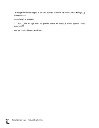 La monja vestida de negro le dio una sonrisa brillante, se inclinó hacia Kamijou, y 
entonces–––– 
–––––Subió al autobús. 
-… ¡Ey! ¿¡No le dije que no puede tomar el autobús hace apenas cinco 
segundos!? 
-Ah, ya. Usted dijo eso, está bien. 
Lestat Lamperouge | Traducción y Edición. 
 