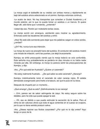 La monja cogió el dobladillo de su vestido con ambas manos y rápidamente se 
bajó del autobús ahora estacionado en el camino. Kamijou entonces continuó; 
-Le acabo de decir. No hay transportes que conecten a Ciudad Academia y el 
mundo exterior, por lo que no puede tomar un autobús o un tranvía. Si quiere 
llegar allí, sólo tiene que ir andando, ¿entiende? 
-Usted dijo eso. Perdón por molestarlo tantas veces. 
La monja sonrió con amargura, asintiendo para mostrar su agradecimiento. 
Entonces subió los escalones del autobús y entró. 
-¡Hey! No está sólo sonriendo para dejar que mis palabras caigan en oídos sordos, 
¿verdad? 
-¿Eh? No, nunca tuve esa intención. 
La monja de nuevo se precipitó fuera del autobús. El conductor del autobús mostró 
una mirada de irritación, cerró las puertas y se alejó bruscamente. 
Kamijou se sintió preocupado viendo que la monja todavía se veía confundida. 
Esta señorita muy probablemente se perdería en diez minutos si no había nadie 
mirando por ella. Sin embargo, la monja no parecía sentir las preocupaciones de 
Kamijou, y dijo; 
-Ara. ¿Por qué está tan frustrado? ¿Quiere un caramelo? 
-No estoy realmente frustrado… ¿De qué sabor es este caramelo? ¿Naranja? 
Kamijou instintivamente tomó el caramelo de color naranja rojizo. Él estaba 
demasiado avergonzado para tirarlo a la basura, así que lo puso en su boca. 
Después de chuparlo por un momento… 
-¡Qué amargo! ¿Qué es esto? ¡Definitivamente no es naranja! 
-…Erm, parece ser de sabor astringente de caqui. No estoy segura sobre los 
detalles, pero he oído que puede apagar la sed. 
-…Oh, eso es debido a que puede estimular la secreción de la saliva. Pero el 
clima es tan caluroso ahora que toda el agua contenida en el cuerpo se evapora, 
por lo que no tiene sentido producir saliva. 
-Ara, ¿Desea reponer sus fluidos corporales? ¿Por qué no lo dijo antes? Aquí 
tengo un poco de té. 
Lestat Lamperouge | Traducción y Edición. 
 